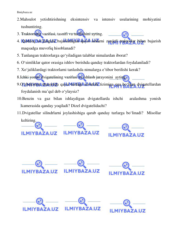 Ilmiybaza.uz 
 
2.Mahsulot yetishtirishning eksintensiv va intensiv usularining mohiyatini 
tushuntiring. 
3. Traktorning vazifasi, tasnifi va tuzilishini ayting. 
4. Qishloq xo‘jaligida bajariladigan qaysi ishlarni zanjirli traktorlar bilan bajarish 
maqsadga muvofiq hisoblanadi?  
5. Tanlangan traktorlarga qo‘yiladigan talablar nimalardan iborat? 
6. O‘simliklar qator orasiga ishlov berishda qanday traktorlardan foydalaniladi? 
7. Xo‘jaliklardagi traktorlarni tanlashda nimalarga e’tibor berilishi kerak? 
8.Ichki yonuv dvigatelining vazifasi va ishlash jarayonini  ayting. 
9.O‘zbekiston sharoitida qaysi turdagi sovutish tizimiga ega bo‘lgan dvigatellardan 
foydalanish ma’qul deb o‘ylaysiz?  
10.Benzin va gaz bilan ishlaydigan dvigatellarda ishchi  aralashma yonish  
kamerasida qanday yoqiladi? Dizel dvigatelidachi? 
11.Dvigatellar silindrlarni joylashishiga qarab qanday turlarga bo‘linadi?  Misollar 
keltiring. 
 
