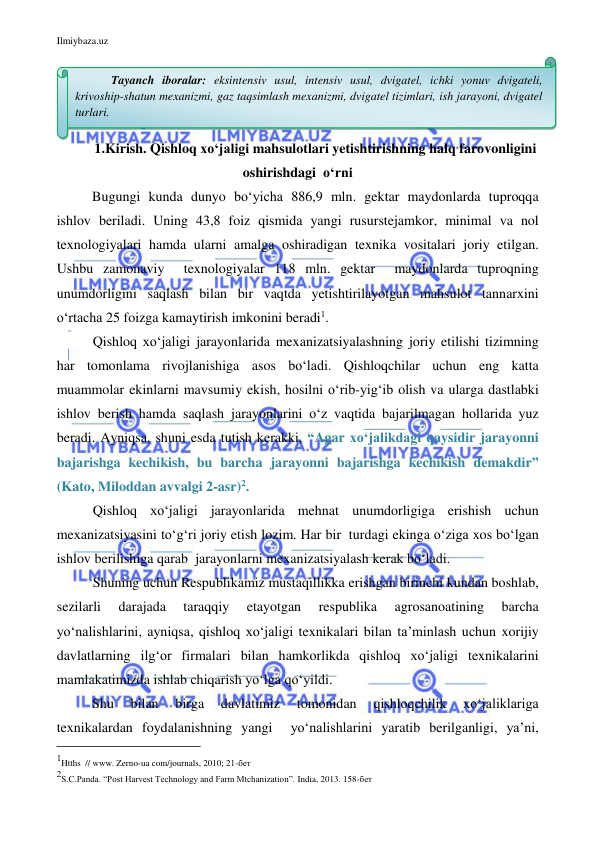 Ilmiybaza.uz 
 
 
1.Kirish. Qishloq xo‘jaligi mahsulotlari yetishtirishning halq farovonligini  
oshirishdagi  o‘rni 
Bugungi kunda dunyo bo‘yicha 886,9 mln. gektar maydonlarda tuproqqa 
ishlov beriladi. Uning 43,8 foiz qismida yangi rusurstejamkor, minimal va nol 
texnologiyalari hamda ularni amalga oshiradigan texnika vositalari joriy etilgan. 
Ushbu zamonaviy  texnologiyalar 118 mln. gektar  maydonlarda tuproqning 
unumdorligini saqlash bilan bir vaqtda yetishtirilayotgan mahsulot tannarxini 
o‘rtacha 25 foizga kamaytirish imkonini beradi1. 
Qishloq xo‘jaligi jarayonlarida mexanizatsiyalashning joriy etilishi tizimning 
har tomonlama rivojlanishiga asos bo‘ladi. Qishloqchilar uchun eng katta 
muammolar ekinlarni mavsumiy ekish, hosilni o‘rib-yig‘ib olish va ularga dastlabki 
ishlov berish hamda saqlash jarayonlarini o‘z vaqtida bajarilmagan hollarida yuz 
beradi. Ayniqsa, shuni esda tutish kerakki, “Agar xo‘jalikdagi qaysidir jarayonni 
bajarishga kechikish, bu barcha jarayonni bajarishga kechikish demakdir” 
(Kato, Miloddan avvalgi 2-asr)2.  
Qishloq xo‘jaligi jarayonlarida mehnat unumdorligiga erishish uchun 
mexanizatsiyasini to‘g‘ri joriy etish lozim. Har bir  turdagi ekinga o‘ziga xos bo‘lgan 
ishlov berilishiga qarab  jarayonlarni mexanizatsiyalash kerak bo‘ladi. 
Shuning uchun Respublikamiz mustaqillikka erishgan birinchi kundan boshlab, 
sezilarli 
darajada 
taraqqiy 
etayotgan 
respublika 
agrosanoatining 
barcha 
yo‘nalishlarini, ayniqsa, qishloq xo‘jaligi texnikalari bilan ta’minlash uchun xorijiy 
davlatlarning ilg‘or firmalari bilan hamkorlikda qishloq xo‘jaligi texnikalarini 
mamlakatimizda ishlab chiqarish yo‘lga qo‘yildi.  
 
Shu 
bilan 
birga 
davlatimiz 
tomonidan 
qishloqchilik 
xo‘jaliklariga 
texnikalardan foydalanishning yangi  yo‘nalishlarini yaratib berilganligi, ya’ni, 
                                           
1Htths  // www. Zerno-ua com/journals, 2010; 21-бет 
2S.C.Panda. “Post Harvest Technology and Farm Mtchanization”. India, 2013. 158-бет 
Tayanch iboralar: eksintensiv usul, intensiv usul, dvigatel, ichki yonuv dvigateli, 
krivoship-shatun mexanizmi, gaz taqsimlash mexanizmi, dvigatel tizimlari, ish jarayoni, dvigatel 
turlari. 
 
