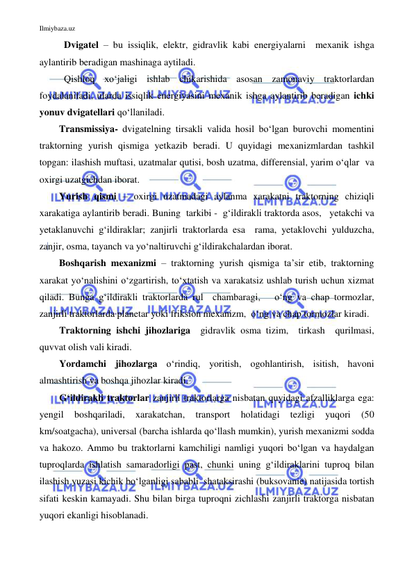 Ilmiybaza.uz 
 
Dvigatel – bu issiqlik, elektr, gidravlik kabi energiyalarni  mexanik ishga 
aylantirib beradigan mashinaga aytiladi. 
Qishloq xo‘jaligi ishlab chikarishida asosan zamonaviy traktorlardan 
foydalaniladi, ularda issiqlik energiyasini mexanik ishga aylantirib beradigan ichki 
yonuv dvigatellari qo‘llaniladi.  
Transmissiya- dvigatelning tirsakli valida hosil bo‘lgan burovchi momentini 
traktorning yurish qismiga yetkazib beradi. U quyidagi mexanizmlardan tashkil 
topgan: ilashish muftasi, uzatmalar qutisi, bosh uzatma, differensial, yarim o‘qlar  va 
oxirgi uzatgichdan iborat.  
Yurish qismi – oxirgi uzatmadagi aylanma xarakatni traktorning chiziqli  
xarakatiga aylantirib beradi. Buning  tarkibi -  g‘ildirakli traktorda asos,   yetakchi va 
yetaklanuvchi g‘ildiraklar; zanjirli traktorlarda esa  rama, yetaklovchi yulduzcha,  
zanjir, osma, tayanch va yo‘naltiruvchi g‘ildirakchalardan iborat.  
Boshqarish mexanizmi – traktorning yurish qismiga ta’sir etib, traktorning 
xarakat yo‘nalishini o‘zgartirish, to‘xtatish va xarakatsiz ushlab turish uchun xizmat 
qiladi. Bunga g‘ildirakli traktorlarda rul  chambaragi,   o‘ng va chap tormozlar, 
zanjirli traktorlarda planetar yoki friksion mexanizm,  o‘ng va chap tormozlar kiradi.   
Traktorning ishchi jihozlariga  gidravlik osma tizim,  tirkash  qurilmasi, 
quvvat olish vali kiradi. 
Yordamchi jihozlarga o‘rindiq, yoritish, ogohlantirish, isitish, havoni 
almashtirish va boshqa jihozlar kiradi.  
G‘ildirakli traktorlar zanjirli traktorlarga nisbatan quyidagi afzalliklarga ega:  
yengil 
boshqariladi, 
xarakatchan, 
transport 
holatidagi 
tezligi 
yuqori 
(50 
km/soatgacha), universal (barcha ishlarda qo‘llash mumkin), yurish mexanizmi sodda 
va hakozo. Ammo bu traktorlarni kamchiligi namligi yuqori bo‘lgan va haydalgan 
tuproqlarda ishlatish samaradorligi past, chunki uning g‘ildiraklarini tuproq bilan 
ilashish yuzasi kichik bo‘lganligi sababli  shataksirashi (buksovanie) natijasida tortish 
sifati keskin kamayadi. Shu bilan birga tuproqni zichlashi zanjirli traktorga nisbatan 
yuqori ekanligi hisoblanadi.  
