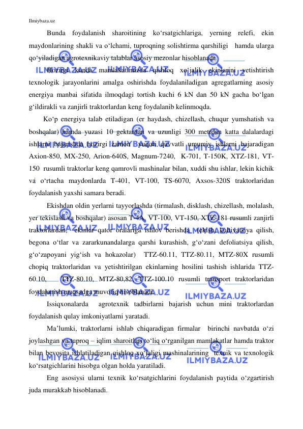 Ilmiybaza.uz 
 
Bunda foydalanish sharoitining ko‘rsatgichlariga, yerning relefi, ekin 
maydonlarining shakli va o‘lchami, tuproqning solishtirma qarshiligi   hamda ularga 
qo‘yiladigan agrotexnikaviy talablar asosiy mezonlar hisoblanadi.  
 
Hozirgi kunda mamlakatimizda qishloq xo‘jalik ekinlarini yetishtirish 
texnologik jarayonlarini amalga oshirishda foydalaniladigan agregatlarning asosiy 
energiya manbai sifatida ilmoqdagi tortish kuchi 6 kN dan 50 kN gacha bo‘lgan 
g‘ildirakli va zanjirli traktorlardan keng foydalanib kelinmoqda.  
Ko‘p energiya talab etiladigan (er haydash, chizellash, chuqur yumshatish va 
boshqalar) hamda yuzasi 10 gektardan va uzunligi 300 metrdan katta dalalardagi  
ishlarni bajarishda hozirgi zamon  yuqori quvvatli umumiy ishlarni bajaradigan 
Axion-850, MX-250, Arion-640S, Magnum-7240,  K-701, T-150K, XTZ-181, VT-
150  rusumli traktorlar keng qamrovli mashinalar bilan, xuddi shu ishlar, lekin kichik 
va o‘rtacha maydonlarda T-401, VT-100, TS-6070, Axsos-320S traktorlaridan 
foydalanish yaxshi samara beradi.  
Ekishdan oldin yerlarni tayyorlashda (tirmalash, disklash, chizellash, molalash, 
yer tekislash va boshqalar) asosan T-4A, VT-100, VT-150, XTZ-181 rusumli zanjirli 
traktorlardan,  ekinlar qator oralariga ishlov berishda  (ekish, kultivatsiya qilish, 
begona o‘tlar va zararkunandalarga qarshi kurashish, g‘o‘zani defoliatsiya qilish, 
g‘o‘zapoyani yig‘ish va hokazolar)  TTZ-60.11, TTZ-80.11, MTZ-80X rusumli 
chopiq traktorlaridan va yetishtirilgan ekinlarning hosilini tashish ishlarida TTZ-
60.10,   TTZ-80.10, MTZ-80,82, TTZ-100.10 rusumli transport traktorlaridan  
foydalanish maqsadga muvofiq hisoblanadi. 
Issiqxonalarda  agrotexnik tadbirlarni bajarish uchun mini traktorlardan 
foydalanish qulay imkoniyatlarni yaratadi.  
Ma’lumki, traktorlarni ishlab chiqaradigan firmalar  birinchi navbatda o‘zi 
joylashgan va tuproq – iqlim sharoitlari to‘liq o‘rganilgan mamlakatlar hamda traktor 
bilan bevosita ishlatiladigan qishloq xo‘jaligi mashinalarining  texnik va texnologik 
ko‘rsatgichlarini hisobga olgan holda yaratiladi. 
Eng asosiysi ularni texnik ko‘rsatgichlarini foydalanish paytida o‘zgartirish 
juda murakkab hisoblanadi.  
