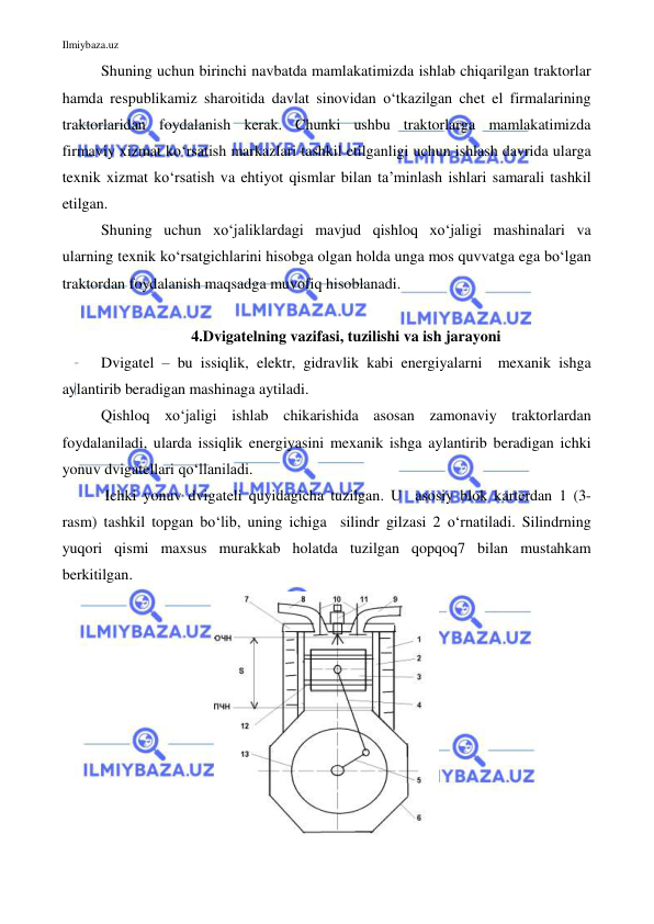 Ilmiybaza.uz 
 
Shuning uchun birinchi navbatda mamlakatimizda ishlab chiqarilgan traktorlar 
hamda respublikamiz sharoitida davlat sinovidan o‘tkazilgan chet el firmalarining 
traktorlaridan foydalanish kerak. Chunki ushbu traktorlarga mamlakatimizda 
firmaviy xizmat ko‘rsatish markazlari tashkil etilganligi uchun ishlash davrida ularga 
texnik xizmat ko‘rsatish va ehtiyot qismlar bilan ta’minlash ishlari samarali tashkil 
etilgan.  
Shuning uchun xo‘jaliklardagi mavjud qishloq xo‘jaligi mashinalari va 
ularning texnik ko‘rsatgichlarini hisobga olgan holda unga mos quvvatga ega bo‘lgan 
traktordan foydalanish maqsadga muvofiq hisoblanadi.  
 
4.Dvigatelning vazifasi, tuzilishi va ish jarayoni 
Dvigatel – bu issiqlik, elektr, gidravlik kabi energiyalarni  mexanik ishga 
aylantirib beradigan mashinaga aytiladi. 
Qishloq xo‘jaligi ishlab chikarishida asosan zamonaviy traktorlardan 
foydalaniladi, ularda issiqlik energiyasini mexanik ishga aylantirib beradigan ichki 
yonuv dvigatellari qo‘llaniladi.  
 Ichki yonuv dvigateli quyidagicha tuzilgan. U  asosiy blok karterdan 1 (3-
rasm) tashkil topgan bo‘lib, uning ichiga  silindr gilzasi 2 o‘rnatiladi. Silindrning  
yuqori qismi maxsus murakkab holatda tuzilgan qopqoq7 bilan mustahkam 
berkitilgan. 
 
