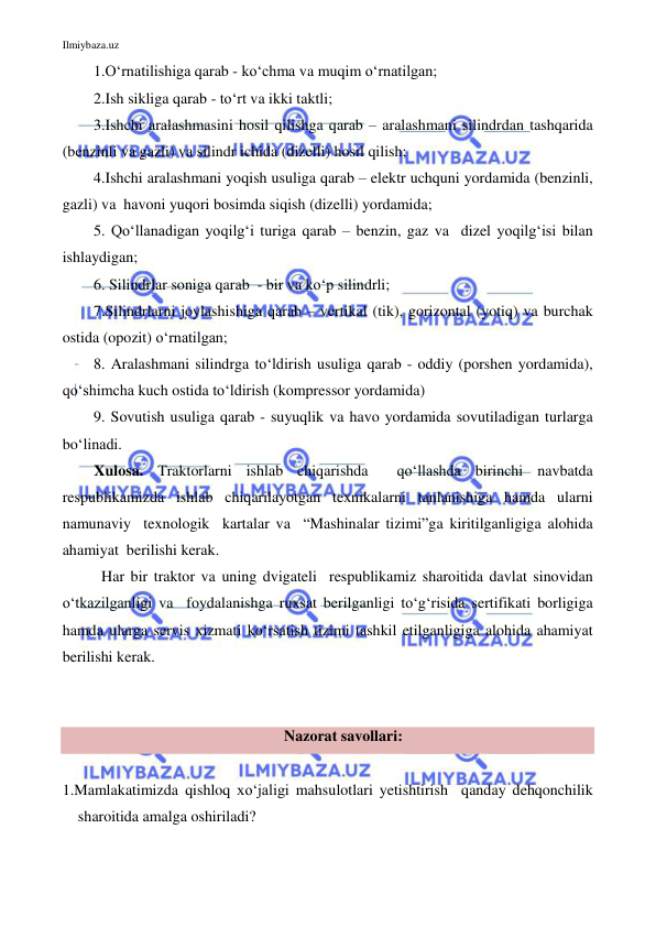 Ilmiybaza.uz 
 
1.O‘rnatilishiga qarab - ko‘chma va muqim o‘rnatilgan; 
2.Ish sikliga qarab - to‘rt va ikki taktli; 
3.Ishchi aralashmasini hosil qilishga qarab – aralashmani silindrdan tashqarida 
(benzinli va gazli) va silindr ichida (dizelli) hosil qilish; 
4.Ishchi aralashmani yoqish usuliga qarab – elektr uchquni yordamida (benzinli, 
gazli) va  havoni yuqori bosimda siqish (dizelli) yordamida; 
5. Qo‘llanadigan yoqilg‘i turiga qarab – benzin, gaz va  dizel yoqilg‘isi bilan 
ishlaydigan; 
6. Silindrlar soniga qarab  - bir va ko‘p silindrli;  
7.Silindrlarni joylashishiga qarab – vertikal (tik), gorizontal (yotiq) va burchak 
ostida (opozit) o‘rnatilgan; 
8. Aralashmani silindrga to‘ldirish usuliga qarab - oddiy (porshen yordamida), 
qo‘shimcha kuch ostida to‘ldirish (kompressor yordamida)  
9. Sovutish usuliga qarab - suyuqlik va havo yordamida sovutiladigan turlarga 
bo‘linadi. 
Xulosa. Traktorlarni ishlab chiqarishda  qo‘llashda birinchi navbatda 
respublikamizda ishlab chiqarilayotgan texnikalarni tanlanishiga hamda ularni    
namunaviy  texnologik  kartalar va  “Mashinalar tizimi”ga kiritilganligiga alohida  
ahamiyat  berilishi kerak. 
Har bir traktor va uning dvigateli  respublikamiz sharoitida davlat sinovidan 
o‘tkazilganligi va  foydalanishga ruxsat berilganligi to‘g‘risida sertifikati borligiga 
hamda ularga servis xizmati ko‘rsatish tizimi tashkil etilganligiga alohida ahamiyat 
berilishi kerak. 
 
 
Nazorat savollari: 
 
1.Mamlakatimizda qishloq xo‘jaligi mahsulotlari yetishtirish  qanday dehqonchilik 
sharoitida amalga oshiriladi? 
