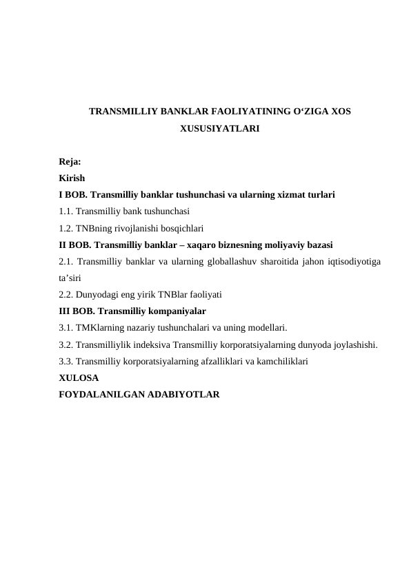 TRANSMILLIY BANKLAR FAOLIYATINING O‘ZIGA XOS
XUSUSIYATLARI
Reja:
Kirish
I BOB. Transmilliy banklar tushunchasi va ularning xizmat turlari
1.1. Transmilliy bank tushunchasi
1.2. TNBning rivojlanishi bosqichlari
II BOB. Transmilliy banklar – xaqaro biznesning moliyaviy bazasi
2.1. Transmilliy banklar va ularning globallashuv sharoitida jahon iqtisodiyotiga
ta’siri
2.2. Dunyodagi eng yirik TNBlar faoliyati
III BOB. Transmilliy kompaniyalar
3.1. TMKlarning nazariy tushunchalari va uning modellari.
3.2. Transmilliylik indeksiva Transmilliy korporatsiyalarning dunyoda joylashishi.
3.3. Transmilliy korporatsiyalarning afzalliklari va kamchiliklari
XULOSA
FOYDALANILGAN ADABIYOTLAR
