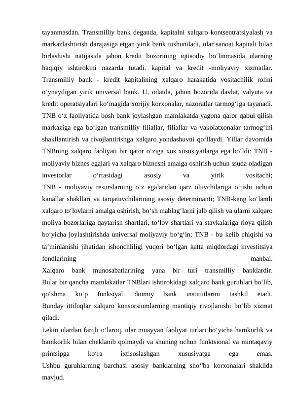 tayanmasdan. Transmilliy bank deganda, kapitalni xalqaro kontsentratsiyalash va
markazlashtirish darajasiga etgan yirik bank tushuniladi, ular sanoat kapitali bilan
birlashishi  natijasida  jahon  kredit  bozorining  iqtisodiy  bo‘linmasida  ularning
haqiqiy  ishtirokini  nazarda  tutadi.  kapital  va  kredit  -moliyaviy  xizmatlar.
Transmilliy  bank  -  kredit  kapitalining  xalqaro  harakatida  vositachilik  rolini
o‘ynaydigan yirik universal bank. U, odatda, jahon bozorida davlat, valyuta va
kredit operatsiyalari ko‘magida xorijiy korxonalar, nazoratlar tarmog‘iga tayanadi.
TNB o‘z faoliyatida bosh bank joylashgan mamlakatda yagona qaror qabul qilish
markaziga ega bo‘lgan transmilliy filiallar, filiallar va vakolatxonalar tarmog‘ini
shakllantirish va rivojlantirishga xalqaro yondashuvni qo‘llaydi. Yillar davomida
TNBning xalqaro faoliyati bir qator o‘ziga xos xususiyatlarga ega bo‘ldi: TNB -
moliyaviy biznes egalari va xalqaro biznesni amalga oshirish uchun ssuda oladigan
investorlar
 
o‘rtasidagi
 
asosiy
 
va
 
yirik
 
vositachi;
TNB - moliyaviy resurslarning o‘z egalaridan qarz oluvchilariga o‘tishi uchun
kanallar shakllari va tarqatuvchilarining asosiy determinanti; TNB-keng ko‘lamli
xalqaro to‘lovlarni amalga oshirish, bo‘sh mablag‘larni jalb qilish va ularni xalqaro
moliya bozorlariga qaytarish shartlari, to‘lov shartlari va stavkalariga rioya qilish
bo‘yicha joylashtirishda universal moliyaviy bo‘g‘in; TNB - bu kelib chiqishi va
ta’minlanishi jihatidan ishonchliligi yuqori bo‘lgan katta miqdordagi investitsiya
fondlarining
 
manbai.
Xalqaro  bank  munosabatlarining  yana  bir  turi  transmilliy  banklardir.
Bular bir qancha mamlakatlar TNBlari ishtirokidagi xalqaro bank guruhlari boʻlib,
qoʻshma  koʻp  funksiyali  doimiy  bank  institutlarini  tashkil  etadi.
Bunday ittifoqlar xalqaro konsorsiumlarning mantiqiy rivojlanishi bo‘lib xizmat
qiladi.
Lekin ulardan farqli o‘laroq, ular muayyan faoliyat turlari bo‘yicha hamkorlik va
hamkorlik bilan cheklanib qolmaydi va shuning uchun funktsional va mintaqaviy
printsipga
 
ko‘ra
 
ixtisoslashgan
 
xususiyatga
 
ega
 
emas.
Ushbu  guruhlarning  barchasi  asosiy  banklarning  sho‘'ba  korxonalari  shaklida
mavjud.
