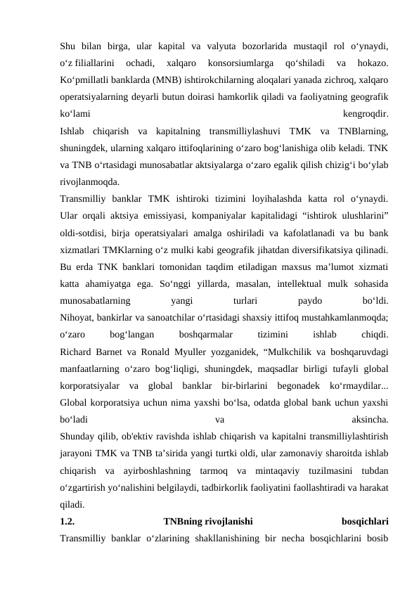 Shu  bilan  birga,  ular  kapital  va  valyuta  bozorlarida  mustaqil  rol  o‘ynaydi,
o‘z filiallarini  ochadi,  xalqaro  konsorsiumlarga  qo‘shiladi  va  hokazo.
Ko‘pmillatli banklarda (MNB) ishtirokchilarning aloqalari yanada zichroq, xalqaro
operatsiyalarning deyarli butun doirasi hamkorlik qiladi va faoliyatning geografik
ko‘lami
 
kengroqdir.
Ishlab  chiqarish  va  kapitalning  transmilliylashuvi  TMK  va  TNBlarning,
shuningdek, ularning xalqaro ittifoqlarining o‘zaro bog‘lanishiga olib keladi. TNK
va TNB o‘rtasidagi munosabatlar aktsiyalarga o‘zaro egalik qilish chizig‘i bo‘ylab
rivojlanmoqda.
Transmilliy  banklar  TMK  ishtiroki  tizimini  loyihalashda  katta  rol  o‘ynaydi.
Ular orqali aktsiya emissiyasi, kompaniyalar kapitalidagi “ishtirok ulushlarini”
oldi-sotdisi, birja operatsiyalari amalga oshiriladi va kafolatlanadi va bu bank
xizmatlari TMKlarning o‘z mulki kabi geografik jihatdan diversifikatsiya qilinadi.
Bu erda TNK banklari tomonidan taqdim etiladigan maxsus ma’lumot xizmati
katta  ahamiyatga  ega.  So‘nggi  yillarda,  masalan,  intellektual  mulk  sohasida
munosabatlarning
 
yangi
 
turlari
 
paydo
 
bo‘ldi.
Nihoyat, bankirlar va sanoatchilar o‘rtasidagi shaxsiy ittifoq mustahkamlanmoqda;
oʻzaro
 
bogʻlangan
 
boshqarmalar
 
tizimini
 
ishlab
 
chiqdi.
Richard Barnet va Ronald Myuller yozganidek, “Mulkchilik va boshqaruvdagi
manfaatlarning oʻzaro bogʻliqligi, shuningdek, maqsadlar birligi  tufayli global
korporatsiyalar  va  global  banklar  bir-birlarini  begonadek  koʻrmaydilar...
Global korporatsiya uchun nima yaxshi bo‘lsa, odatda global bank uchun yaxshi
bo‘ladi
 
va
 
aksincha.
Shunday qilib, ob'ektiv ravishda ishlab chiqarish va kapitalni transmilliylashtirish
jarayoni TMK va TNB ta’sirida yangi turtki oldi, ular zamonaviy sharoitda ishlab
chiqarish  va  ayirboshlashning  tarmoq  va  mintaqaviy  tuzilmasini  tubdan
o‘zgartirish yo‘nalishini belgilaydi, tadbirkorlik faoliyatini faollashtiradi va harakat
qiladi.
1.2.
 
TNBning rivojlanishi
 
bosqichlari
Transmilliy  banklar  o‘zlarining  shakllanishining  bir  necha  bosqichlarini  bosib
