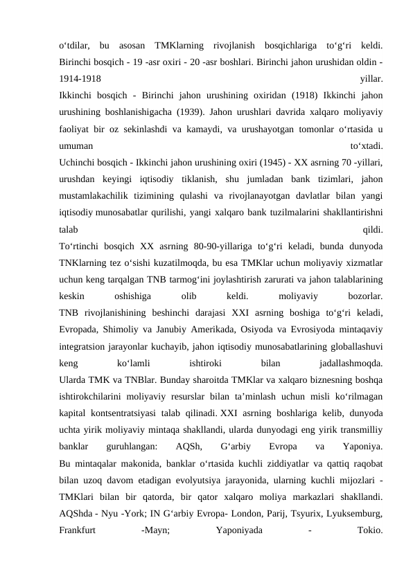 o‘tdilar,  bu  asosan  TMKlarning  rivojlanish  bosqichlariga  to‘g‘ri  keldi.
Birinchi bosqich - 19 -asr oxiri - 20 -asr boshlari. Birinchi jahon urushidan oldin -
1914-1918
 
yillar.
Ikkinchi  bosqich  -  Birinchi  jahon  urushining  oxiridan  (1918)  Ikkinchi  jahon
urushining boshlanishigacha (1939). Jahon urushlari davrida xalqaro moliyaviy
faoliyat bir oz sekinlashdi va kamaydi, va urushayotgan tomonlar o‘rtasida u
umuman
 
to‘xtadi.
Uchinchi bosqich - Ikkinchi jahon urushining oxiri (1945) - XX asrning 70 -yillari,
urushdan  keyingi  iqtisodiy  tiklanish,  shu  jumladan  bank  tizimlari,  jahon
mustamlakachilik  tizimining  qulashi  va  rivojlanayotgan  davlatlar  bilan  yangi
iqtisodiy munosabatlar qurilishi, yangi xalqaro bank tuzilmalarini shakllantirishni
talab
 
qildi.
To‘rtinchi  bosqich  XX  asrning  80-90-yillariga  to‘g‘ri  keladi,  bunda  dunyoda
TNKlarning tez o‘sishi kuzatilmoqda, bu esa TMKlar uchun moliyaviy xizmatlar
uchun keng tarqalgan TNB tarmog‘ini joylashtirish zarurati va jahon talablarining
keskin
 
oshishiga
 
olib
 
keldi.
 
moliyaviy
 
bozorlar.
TNB  rivojlanishining  beshinchi  darajasi  XXI  asrning  boshiga  to‘g‘ri  keladi,
Evropada, Shimoliy va Janubiy Amerikada, Osiyoda va Evrosiyoda mintaqaviy
integratsion jarayonlar kuchayib, jahon iqtisodiy munosabatlarining globallashuvi
keng
 
ko‘lamli
 
ishtiroki
 
bilan
 
jadallashmoqda.
Ularda TMK va TNBlar. Bunday sharoitda TMKlar va xalqaro biznesning boshqa
ishtirokchilarini  moliyaviy  resurslar  bilan  ta’minlash  uchun  misli  ko‘rilmagan
kapital  kontsentratsiyasi  talab qilinadi. XXI  asrning boshlariga kelib, dunyoda
uchta yirik moliyaviy mintaqa shakllandi, ularda dunyodagi eng yirik transmilliy
banklar
 
guruhlangan:
 
AQSh,
 
G‘arbiy
 
Evropa
 
va
 
Yaponiya.
Bu mintaqalar makonida, banklar o‘rtasida kuchli ziddiyatlar va qattiq raqobat
bilan uzoq davom etadigan evolyutsiya jarayonida, ularning kuchli mijozlari -
TMKlari  bilan  bir  qatorda,  bir  qator  xalqaro  moliya  markazlari  shakllandi.
AQShda - Nyu -York; IN G‘arbiy Evropa- London, Parij, Tsyurix, Lyuksemburg,
Frankfurt
 
-Mayn;
 
Yaponiyada
 
-
 
Tokio.
