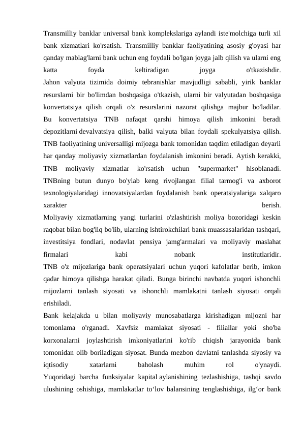Transmilliy banklar universal bank komplekslariga aylandi iste'molchiga turli xil
bank xizmatlari ko'rsatish. Transmilliy banklar faoliyatining asosiy g'oyasi har
qanday mablag'larni bank uchun eng foydali bo'lgan joyga jalb qilish va ularni eng
katta
 
foyda
 
keltiradigan
 
joyga
 
o'tkazishdir.
Jahon  valyuta  tizimida  doimiy  tebranishlar  mavjudligi  sababli,  yirik  banklar
resurslarni bir bo'limdan boshqasiga o'tkazish, ularni bir valyutadan boshqasiga
konvertatsiya  qilish  orqali  o'z  resurslarini  nazorat  qilishga  majbur  bo'ladilar.
Bu  konvertatsiya  TNB  nafaqat  qarshi  himoya  qilish  imkonini  beradi
depozitlarni devalvatsiya qilish, balki valyuta bilan foydali spekulyatsiya qilish.
TNB faoliyatining universalligi mijozga bank tomonidan taqdim etiladigan deyarli
har qanday moliyaviy xizmatlardan foydalanish imkonini beradi. Aytish kerakki,
TNB  moliyaviy  xizmatlar  ko'rsatish  uchun  "supermarket"  hisoblanadi.
TNBning  butun  dunyo  bo'ylab  keng  rivojlangan  filial  tarmog'i  va  axborot
texnologiyalaridagi innovatsiyalardan foydalanish bank operatsiyalariga xalqaro
xarakter
 
berish.
Moliyaviy xizmatlarning yangi turlarini o'zlashtirish moliya bozoridagi keskin
raqobat bilan bog'liq bo'lib, ularning ishtirokchilari bank muassasalaridan tashqari,
investitsiya  fondlari,  nodavlat  pensiya  jamg'armalari  va  moliyaviy  maslahat
firmalari
 
kabi
 
nobank
 
institutlaridir.
TNB o'z mijozlariga bank operatsiyalari uchun yuqori kafolatlar berib, imkon
qadar himoya qilishga harakat qiladi. Bunga birinchi navbatda yuqori ishonchli
mijozlarni  tanlash  siyosati  va  ishonchli  mamlakatni  tanlash  siyosati  orqali
erishiladi.
Bank  kelajakda  u  bilan  moliyaviy  munosabatlarga  kirishadigan  mijozni  har
tomonlama  o'rganadi.  Xavfsiz  mamlakat  siyosati  -  filiallar  yoki  sho'ba
korxonalarni  joylashtirish  imkoniyatlarini  ko'rib  chiqish  jarayonida  bank
tomonidan olib boriladigan siyosat. Bunda mezbon davlatni tanlashda siyosiy va
iqtisodiy
 
xatarlarni
 
baholash
 
muhim
 
rol
 
o'ynaydi.
Yuqoridagi barcha funksiyalar kapital aylanishining tezlashishiga, tashqi savdo
ulushining oshishiga, mamlakatlar to‘lov balansining tenglashishiga, ilg‘or bank
