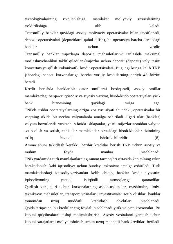 texnologiyalarining  rivojlanishiga,  mamlakat  moliyaviy  resurslarining
to‘ldirilishiga
 
olib
 
keladi.
Transmilliy banklar quyidagi asosiy moliyaviy operatsiyalar bilan tavsiflanadi,
depozit operatsiyalari (depozitlarni qabul qilish), bu operatsiya barcha darajadagi
banklar
 
uchun
 
xosdir.
Transmilliy  banklar  mijozlarga  depozit  "mahsulotlarini"  tanlashda  maksimal
moslashuvchanlikni taklif qiladilar (mijozlar uchun depozit (depozit) valyutasini
konvertatsiya qilish imkoniyati); kredit operatsiyalari. Bugungi kunga kelib TNB
jahondagi  sanoat  korxonalariga  barcha  xorijiy  kreditlarning  qariyb  45  foizini
beradi.
Kredit  berishda  banklar bir  qator  omillarni  boshqaradi,  asosiy  omillar
mamlakatdagi barqaror iqtisodiy va siyosiy vaziyat, hisob-kitob operatsiyalari yirik
bank
 
biznesining
 
quyidagi
 
turiga
 
ega.
TNBda ushbu operatsiyalarning o'ziga xos xususiyati shundaki, operatsiyalar bir
vaqtning o'zida bir nechta valyutalarda amalga oshiriladi. Ilgari ular (banklar)
valyuta bozorlarida vositachi sifatida ishlaganlar, ya'ni. mijozlar nomidan valyuta
sotib olish va sotish, endi ular mamlakatlar o'rtasidagi hisob-kitoblar tizimining
to'liq
 
huquqli
 
ishtirokchilaridir
 
[8].
Ammo shuni ta'kidlash kerakki, baribir kreditlar berish TNB uchun asosiy va
muhim
 
foyda
 
manbai
 
hisoblanadi.
TNB yordamida turli mamlakatlarning sanoat tarmoqlari o'rtasida kapitalning erkin
harakatlanishi kabi iqtisodiyot uchun bunday imkoniyat amalga oshiriladi. Turli
mamlakatlardagi  iqtisodiy vaziyatdan  kelib  chiqib,  banklar  kredit  siyosatini
iqtisodiyotning
 
yanada
 
istiqbolli
 
tarmoqlariga
 
qaratadilar.
Qurilish  xarajatlari  uchun  korxonalarning  asbob-uskunalar,  mashinalar,  ilmiy-
texnikaviy mahsulotlar, transport vositalari, investitsiyalar sotib olishlari banklar
tomonidan
 
uzoq
 
muddatli
 
kreditlash
 
ob'ektlari
 
hisoblanadi.
Qoida tariqasida, bu kreditlar eng foydali hisoblanadi yirik va o'rta korxonalar. Bu
kapital qo'yilmalarni tashqi moliyalashtirish. Asosiy vositalarni yaratish uchun
kapital xarajatlarni moliyalashtirish uchun uzoq muddatli bank kreditlari beriladi.
