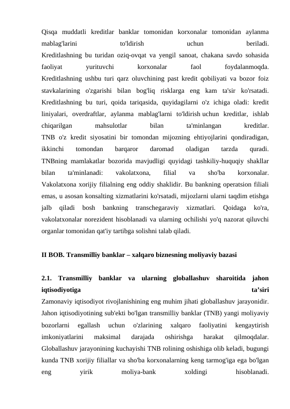 Qisqa  muddatli  kreditlar  banklar  tomonidan  korxonalar  tomonidan  aylanma
mablag'larini
 
to'ldirish
 
uchun
 
beriladi.
Kreditlashning bu turidan oziq-ovqat va yengil sanoat, chakana savdo sohasida
faoliyat
 
yurituvchi
 
korxonalar
 
faol
 
foydalanmoqda.
Kreditlashning ushbu turi qarz oluvchining past kredit qobiliyati va bozor foiz
stavkalarining  o'zgarishi  bilan  bog'liq  risklarga  eng  kam  ta'sir  ko'rsatadi.
Kreditlashning  bu turi, qoida tariqasida,  quyidagilarni  o'z  ichiga oladi:  kredit
liniyalari,  overdraftlar,  aylanma  mablag'larni  to'ldirish uchun  kreditlar,  ishlab
chiqarilgan
 
mahsulotlar
 
bilan
 
ta'minlangan
 
kreditlar.
TNB  o'z  kredit  siyosatini  bir  tomondan  mijozning  ehtiyojlarini  qondiradigan,
ikkinchi  tomondan  barqaror  daromad  oladigan  tarzda  quradi.
TNBning mamlakatlar bozorida mavjudligi quyidagi tashkiliy-huquqiy shakllar
bilan  
ta'minlanadi:
 
vakolatxona,
 
filial
 
va  
sho'ba
 
korxonalar.
Vakolatxona xorijiy filialning eng oddiy shaklidir. Bu bankning operatsion filiali
emas, u asosan konsalting xizmatlarini ko'rsatadi, mijozlarni ularni taqdim etishga
jalb  qiladi  bosh  bankning  transchegaraviy  xizmatlari.  Qoidaga  ko'ra,
vakolatxonalar norezident hisoblanadi va ularning ochilishi yo'q nazorat qiluvchi
organlar tomonidan qat'iy tartibga solishni talab qiladi.
II BOB. Transmilliy banklar – xalqaro biznesning moliyaviy bazasi
2.1.  Transmilliy  banklar  va  ularning  globallashuv  sharoitida  jahon
iqtisodiyotiga
 
ta’siri
Zamonaviy iqtisodiyot rivojlanishining eng muhim jihati globallashuv jarayonidir.
Jahon iqtisodiyotining sub'ekti bo'lgan transmilliy banklar (TNB) yangi moliyaviy
bozorlarni  egallash  uchun  o'zlarining  xalqaro  faoliyatini  kengaytirish
imkoniyatlarini  maksimal  darajada  oshirishga  harakat  qilmoqdalar.
Globallashuv jarayonining kuchayishi TNB rolining oshishiga olib keladi, bugungi
kunda TNB xorijiy filiallar va sho'ba korxonalarning keng tarmog'iga ega bo'lgan
eng
 
yirik
 
moliya-bank
 
xoldingi
 
hisoblanadi.
