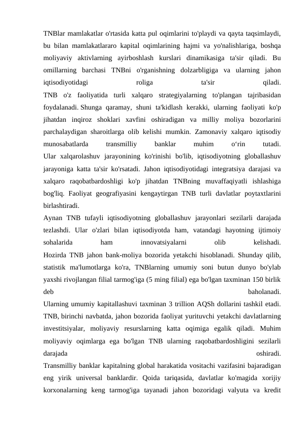 TNBlar mamlakatlar o'rtasida katta pul oqimlarini to'playdi va qayta taqsimlaydi,
bu bilan mamlakatlararo kapital oqimlarining hajmi va yo'nalishlariga, boshqa
moliyaviy  aktivlarning  ayirboshlash  kurslari  dinamikasiga  ta'sir  qiladi.  Bu
omillarning  barchasi  TNBni  o'rganishning  dolzarbligiga  va  ularning  jahon
iqtisodiyotidagi
 
roliga
 
ta'sir
 
qiladi.
TNB  o'z  faoliyatida  turli  xalqaro  strategiyalarning  to'plangan  tajribasidan
foydalanadi. Shunga qaramay,  shuni ta'kidlash kerakki,  ularning faoliyati ko'p
jihatdan inqiroz shoklari xavfini oshiradigan va milliy moliya bozorlarini
parchalaydigan sharoitlarga olib kelishi mumkin.  Zamonaviy xalqaro iqtisodiy
munosabatlarda
 
transmilliy
 
banklar
 
muhim
 
o‘rin
 
tutadi.
Ular  xalqarolashuv  jarayonining  ko'rinishi  bo'lib,  iqtisodiyotning  globallashuv
jarayoniga katta ta'sir ko'rsatadi. Jahon iqtisodiyotidagi integratsiya darajasi va
xalqaro  raqobatbardoshligi  ko'p  jihatdan  TNBning  muvaffaqiyatli  ishlashiga
bog'liq. Faoliyat  geografiyasini  kengaytirgan  TNB  turli  davlatlar  poytaxtlarini
birlashtiradi.
Aynan  TNB  tufayli  iqtisodiyotning  globallashuv  jarayonlari  sezilarli  darajada
tezlashdi.  Ular  o'zlari  bilan  iqtisodiyotda  ham,  vatandagi  hayotning  ijtimoiy
sohalarida
 
ham
 
innovatsiyalarni
 
olib
 
kelishadi.
Hozirda TNB jahon bank-moliya bozorida yetakchi hisoblanadi. Shunday qilib,
statistik  ma'lumotlarga  ko'ra,  TNBlarning  umumiy  soni  butun  dunyo  bo'ylab
yaxshi rivojlangan filial tarmog'iga (5 ming filial) ega bo'lgan taxminan 150 birlik
deb
 
baholanadi.
Ularning umumiy kapitallashuvi taxminan 3 trillion AQSh dollarini tashkil etadi.
TNB, birinchi navbatda, jahon bozorida faoliyat yurituvchi yetakchi davlatlarning
investitsiyalar,  moliyaviy  resurslarning  katta  oqimiga  egalik  qiladi.  Muhim
moliyaviy  oqimlarga  ega  bo'lgan  TNB  ularning  raqobatbardoshligini  sezilarli
darajada
 
oshiradi.
Transmilliy banklar kapitalning global harakatida vositachi vazifasini bajaradigan
eng  yirik  universal  banklardir.  Qoida  tariqasida,  davlatlar  ko'magida  xorijiy
korxonalarning  keng  tarmog'iga  tayanadi  jahon  bozoridagi  valyuta  va  kredit

