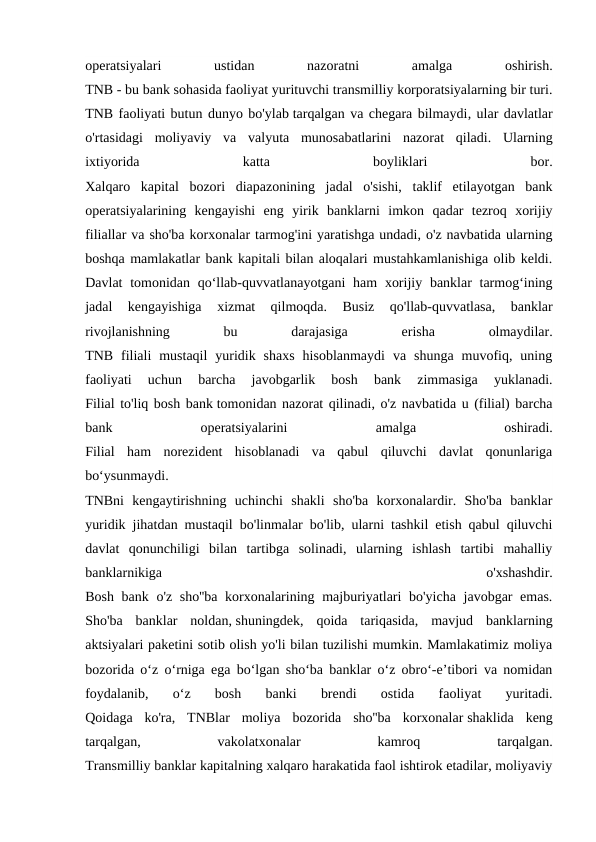 operatsiyalari
 
ustidan
 
nazoratni
 
amalga
 
oshirish.
TNB - bu bank sohasida faoliyat yurituvchi transmilliy korporatsiyalarning bir turi.
TNB faoliyati butun dunyo bo'ylab tarqalgan va chegara bilmaydi, ular davlatlar
o'rtasidagi  moliyaviy  va  valyuta  munosabatlarini  nazorat  qiladi.  Ularning
ixtiyorida
 
katta
 
boyliklari
 
bor.
Xalqaro  kapital  bozori  diapazonining  jadal  o'sishi,  taklif  etilayotgan  bank
operatsiyalarining  kengayishi  eng  yirik  banklarni  imkon  qadar  tezroq  xorijiy
filiallar va sho'ba korxonalar tarmog'ini yaratishga undadi, o'z navbatida ularning
boshqa mamlakatlar bank kapitali bilan aloqalari mustahkamlanishiga olib keldi.
Davlat  tomonidan qo‘llab-quvvatlanayotgani  ham  xorijiy banklar  tarmog‘ining
jadal  kengayishiga  xizmat  qilmoqda.  Busiz  qo'llab-quvvatlasa,  banklar
rivojlanishning
 
bu
 
darajasiga
 
erisha
 
olmaydilar.
TNB  filiali  mustaqil  yuridik  shaxs  hisoblanmaydi  va  shunga  muvofiq,  uning
faoliyati  uchun  barcha  javobgarlik  bosh  bank  zimmasiga  yuklanadi.
Filial to'liq bosh bank tomonidan nazorat qilinadi, o'z navbatida u (filial) barcha
bank
 
operatsiyalarini
 
amalga
 
oshiradi.
Filial  ham  norezident  hisoblanadi  va  qabul  qiluvchi  davlat  qonunlariga
bo‘ysunmaydi.
TNBni  kengaytirishning  uchinchi  shakli  sho'ba  korxonalardir.  Sho'ba  banklar
yuridik jihatdan mustaqil bo'linmalar bo'lib, ularni tashkil etish qabul qiluvchi
davlat  qonunchiligi  bilan  tartibga  solinadi,  ularning  ishlash  tartibi  mahalliy
banklarnikiga
 
o'xshashdir.
Bosh bank o'z sho''ba korxonalarining majburiyatlari  bo'yicha javobgar emas.
Sho'ba  banklar  noldan, shuningdek,  qoida  tariqasida,  mavjud  banklarning
aktsiyalari paketini sotib olish yo'li bilan tuzilishi mumkin. Mamlakatimiz moliya
bozorida o‘z o‘rniga ega bo‘lgan sho‘ba banklar o‘z obro‘-e’tibori va nomidan
foydalanib,  o‘z  bosh  banki  brendi  ostida  faoliyat  yuritadi.
Qoidaga  ko'ra,  TNBlar  moliya  bozorida  sho''ba  korxonalar shaklida  keng
tarqalgan,
 
vakolatxonalar
 
kamroq
 
tarqalgan.
Transmilliy banklar kapitalning xalqaro harakatida faol ishtirok etadilar, moliyaviy
