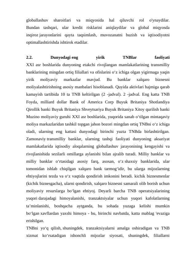 globallashuv  sharoitlari  va  miqyosida  hal  qiluvchi  rol  o'ynaydilar.
Bundan  tashqari,  ular  kredit  risklarini  aniqlaydilar  va  global  miqyosda
inqiroz jarayonlarini  qayta  taqsimlash,  muvozanatni  buzish  va  iqtisodiyotni
optimallashtirishda ishtirok etadilar.
2.2.
 
Dunyodagi eng
 
yirik
 
TNBlar
 
faoliyati
XXI asr boshlarida dunyoning etakchi rivojlangan mamlakatlarining transmilliy
banklarining mingdan ortiq filiallari va ofislarini o‘z ichiga olgan yigirmaga yaqin
yirik  moliyaviy  markazlar  mavjud.  Bu  banklar  xalqaro  biznesni
moliyalashtirishning asosiy manbalari hisoblanadi. Quyida aktivlari hajmiga qarab
kamayish tartibida 10 ta TNB keltirilgan (2 -jadval). 2 -jadval. Eng katta TNB
Foyda,  milliard  dollar  Bank  of  America  Corp  Buyuk  Britaniya  Shotlandiya
Qirollik banki Buyuk Britaniya Shveytsariya Buyuk Britaniya Xitoy qurilish banki
Muzino moliyaviy guruhi XXI asr boshlarida, yuqorida sanab o‘tilgan mintaqaviy
moliya markazlaridan tashkil topgan jahon bozori mingdan ortiq TNBni o‘z ichiga
oladi,  ularning  eng  kattasi  dunyodagi  birinchi  yuzta  TNBda  birlashtirilgan.
Zamonaviy transmilliy  banklar,  ularning  tashqi  faoliyati  dunyoning  aksariyat
mamlakatlarida iqtisodiy aloqalarning globallashuv jarayonining kengayishi  va
rivojlanishida sezilarli omillarga aylanishi bilan ajralib turadi. Milliy banklar va
milliy  banklar  o‘rtasidagi  asosiy  farq,  asosan,  o‘z shaxsiy  banklarida,  ular
tomonidan  ishlab  chiqilgan  xalqaro  bank  tarmog‘idir,  bu  ularga  mijozlarning
ehtiyojlarini tezda va o‘z vaqtida qondirish imkonini beradi. kichik biznesmenlar
(kichik biznesgacha), ularni qondirish, xalqaro biznesni samarali olib borish uchun
moliyaviy  resurslarga  bo‘lgan  ehtiyoj.  Deyarli  barcha  TNB  operatsiyalarining
yuqori darajadagi  himoyalanishi,  tranzaktsiyalar  uchun  yuqori  kafolatlarning
ta’minlanishi,  boshqacha  aytganda,  bu  sohada  yuzaga  kelishi  mumkin
bo‘lgan xavflardan yaxshi himoya - bu, birinchi navbatda, katta mablag 'evaziga
erishilgan.
TNBni  yo‘q  qilish, shuningdek,  tranzaktsiyalarni  amalga  oshiradigan  va  TNB
xizmat  ko‘rsatadigan  ishonchli  mijozlar  siyosati,  shuningdek,  filiallarni
