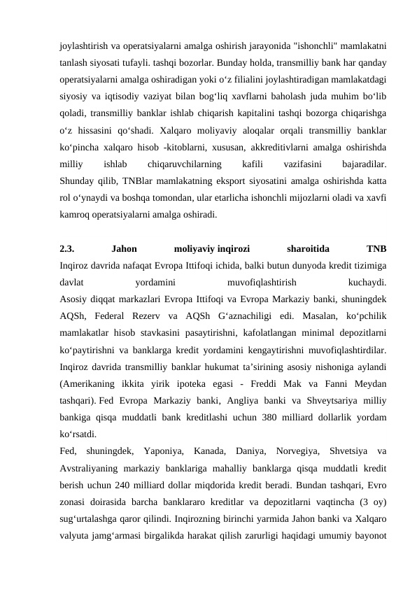 joylashtirish va operatsiyalarni amalga oshirish jarayonida "ishonchli" mamlakatni
tanlash siyosati tufayli. tashqi bozorlar. Bunday holda, transmilliy bank har qanday
operatsiyalarni amalga oshiradigan yoki o‘z filialini joylashtiradigan mamlakatdagi
siyosiy va iqtisodiy vaziyat bilan bog‘liq xavflarni baholash juda muhim bo‘lib
qoladi, transmilliy banklar ishlab chiqarish kapitalini tashqi bozorga chiqarishga
o‘z  hissasini  qo‘shadi.  Xalqaro  moliyaviy  aloqalar  orqali  transmilliy  banklar
ko‘pincha xalqaro hisob -kitoblarni, xususan, akkreditivlarni amalga oshirishda
milliy
 
ishlab
 
chiqaruvchilarning
 
kafili
 
vazifasini
 
bajaradilar.
Shunday qilib, TNBlar mamlakatning eksport siyosatini amalga oshirishda katta
rol o‘ynaydi va boshqa tomondan, ular etarlicha ishonchli mijozlarni oladi va xavfi
kamroq operatsiyalarni amalga oshiradi.
2.3.
 
Jahon
 
moliyaviy inqirozi
 
sharoitida
 
TNB
Inqiroz davrida nafaqat Evropa Ittifoqi ichida, balki butun dunyoda kredit tizimiga
davlat
 
yordamini
 
muvofiqlashtirish
 
kuchaydi.
Asosiy diqqat markazlari Evropa Ittifoqi va Evropa Markaziy banki, shuningdek
AQSh,  Federal  Rezerv  va  AQSh  G‘aznachiligi  edi.  Masalan,  ko‘pchilik
mamlakatlar  hisob  stavkasini  pasaytirishni, kafolatlangan  minimal  depozitlarni
ko‘paytirishni va banklarga kredit yordamini kengaytirishni muvofiqlashtirdilar.
Inqiroz davrida transmilliy banklar hukumat ta’sirining asosiy nishoniga aylandi
(Amerikaning  ikkita  yirik  ipoteka  egasi  -  Freddi  Mak  va  Fanni  Meydan
tashqari). Fed  Evropa  Markaziy  banki,  Angliya  banki  va  Shveytsariya  milliy
bankiga qisqa muddatli bank kreditlashi  uchun 380 milliard dollarlik yordam
ko‘rsatdi.
Fed,  shuningdek,  Yaponiya,  Kanada,  Daniya,  Norvegiya,  Shvetsiya  va
Avstraliyaning  markaziy  banklariga  mahalliy  banklarga  qisqa  muddatli  kredit
berish uchun 240 milliard dollar miqdorida kredit beradi. Bundan tashqari, Evro
zonasi  doirasida  barcha  banklararo  kreditlar  va  depozitlarni  vaqtincha  (3  oy)
sug‘urtalashga qaror qilindi. Inqirozning birinchi yarmida Jahon banki va Xalqaro
valyuta jamg‘armasi birgalikda harakat qilish zarurligi haqidagi umumiy bayonot
