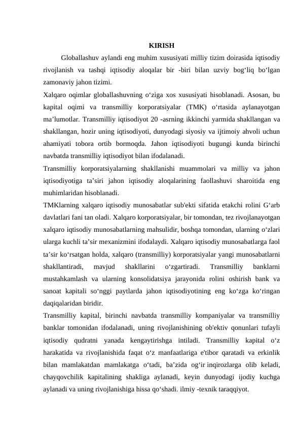 KIRISH
Globallashuv aylandi eng muhim xususiyati milliy tizim doirasida iqtisodiy
rivojlanish  va  tashqi  iqtisodiy  aloqalar  bir  -biri  bilan  uzviy  bog‘liq  bo‘lgan
zamonaviy jahon tizimi.
Xalqaro oqimlar globallashuvning o‘ziga xos xususiyati hisoblanadi. Asosan, bu
kapital  oqimi  va  transmilliy  korporatsiyalar  (TMK)  o‘rtasida  aylanayotgan
ma’lumotlar. Transmilliy iqtisodiyot 20 -asrning ikkinchi yarmida shakllangan va
shakllangan, hozir uning iqtisodiyoti, dunyodagi siyosiy va ijtimoiy ahvoli uchun
ahamiyati  tobora  ortib  bormoqda.  Jahon  iqtisodiyoti  bugungi  kunda  birinchi
navbatda transmilliy iqtisodiyot bilan ifodalanadi.
Transmilliy  korporatsiyalarning  shakllanishi  muammolari  va  milliy  va  jahon
iqtisodiyotiga  ta’siri  jahon  iqtisodiy  aloqalarining  faollashuvi  sharoitida  eng
muhimlaridan hisoblanadi.
TMKlarning xalqaro iqtisodiy munosabatlar sub'ekti sifatida etakchi rolini G‘arb
davlatlari fani tan oladi. Xalqaro korporatsiyalar, bir tomondan, tez rivojlanayotgan
xalqaro iqtisodiy munosabatlarning mahsulidir, boshqa tomondan, ularning o‘zlari
ularga kuchli ta’sir mexanizmini ifodalaydi. Xalqaro iqtisodiy munosabatlarga faol
ta’sir ko‘rsatgan holda, xalqaro (transmilliy) korporatsiyalar yangi munosabatlarni
shakllantiradi,  mavjud  shakllarini  o‘zgartiradi.  Transmilliy  banklarni
mustahkamlash  va  ularning  konsolidatsiya  jarayonida  rolini  oshirish  bank  va
sanoat  kapitali  so‘nggi  paytlarda  jahon  iqtisodiyotining  eng  ko‘zga  ko‘ringan
daqiqalaridan biridir.
Transmilliy  kapital, birinchi  navbatda  transmilliy kompaniyalar  va transmilliy
banklar tomonidan ifodalanadi, uning rivojlanishining ob'ektiv qonunlari tufayli
iqtisodiy  qudratni  yanada  kengaytirishga  intiladi.  Transmilliy  kapital  o‘z
harakatida va rivojlanishida faqat o‘z manfaatlariga e'tibor qaratadi va erkinlik
bilan  mamlakatdan  mamlakatga  o‘tadi,  ba’zida  og‘ir inqirozlarga  olib  keladi,
chayqovchilik  kapitalining  shakliga  aylanadi,  keyin  dunyodagi  ijodiy  kuchga
aylanadi va uning rivojlanishiga hissa qo‘shadi. ilmiy -texnik taraqqiyot.
