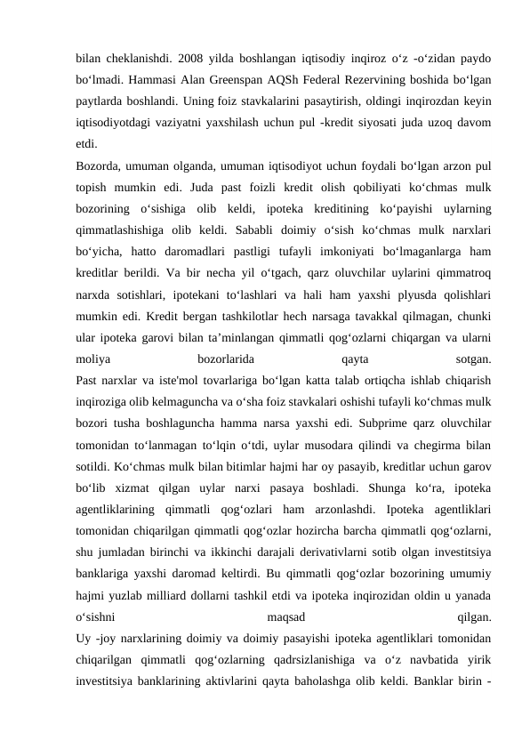 bilan cheklanishdi. 2008 yilda boshlangan iqtisodiy inqiroz o‘z -o‘zidan paydo
bo‘lmadi. Hammasi Alan Greenspan AQSh Federal Rezervining boshida bo‘lgan
paytlarda boshlandi. Uning foiz stavkalarini pasaytirish, oldingi inqirozdan keyin
iqtisodiyotdagi vaziyatni yaxshilash uchun pul -kredit siyosati juda uzoq davom
etdi.
Bozorda, umuman olganda, umuman iqtisodiyot uchun foydali bo‘lgan arzon pul
topish  mumkin  edi.  Juda  past  foizli  kredit  olish  qobiliyati  ko‘chmas  mulk
bozorining  o‘sishiga  olib  keldi,  ipoteka  kreditining  ko‘payishi  uylarning
qimmatlashishiga  olib  keldi.  Sababli  doimiy  o‘sish  ko‘chmas  mulk  narxlari
bo‘yicha,  hatto  daromadlari  pastligi  tufayli  imkoniyati  bo‘lmaganlarga  ham
kreditlar berildi. Va bir necha yil o‘tgach, qarz oluvchilar uylarini qimmatroq
narxda  sotishlari,  ipotekani  to‘lashlari  va  hali  ham  yaxshi  plyusda  qolishlari
mumkin edi. Kredit bergan tashkilotlar hech narsaga tavakkal qilmagan, chunki
ular ipoteka garovi bilan ta’minlangan qimmatli qog‘ozlarni chiqargan va ularni
moliya
 
bozorlarida
 
qayta
 
sotgan.
Past narxlar va iste'mol tovarlariga bo‘lgan katta talab ortiqcha ishlab chiqarish
inqiroziga olib kelmaguncha va o‘sha foiz stavkalari oshishi tufayli ko‘chmas mulk
bozori tusha boshlaguncha hamma narsa yaxshi edi. Subprime qarz oluvchilar
tomonidan to‘lanmagan to‘lqin o‘tdi, uylar musodara qilindi va chegirma bilan
sotildi. Ko‘chmas mulk bilan bitimlar hajmi har oy pasayib, kreditlar uchun garov
bo‘lib  xizmat  qilgan  uylar  narxi  pasaya  boshladi.  Shunga  ko‘ra,  ipoteka
agentliklarining  qimmatli  qog‘ozlari  ham  arzonlashdi.  Ipoteka  agentliklari
tomonidan chiqarilgan qimmatli qog‘ozlar hozircha barcha qimmatli qog‘ozlarni,
shu jumladan birinchi va ikkinchi darajali derivativlarni sotib olgan investitsiya
banklariga yaxshi daromad keltirdi. Bu qimmatli qog‘ozlar bozorining umumiy
hajmi yuzlab milliard dollarni tashkil etdi va ipoteka inqirozidan oldin u yanada
o‘sishni
 
maqsad
 
qilgan.
Uy -joy narxlarining doimiy va doimiy pasayishi ipoteka agentliklari tomonidan
chiqarilgan  qimmatli  qog‘ozlarning  qadrsizlanishiga  va  o‘z  navbatida  yirik
investitsiya banklarining aktivlarini qayta baholashga olib keldi. Banklar birin -
