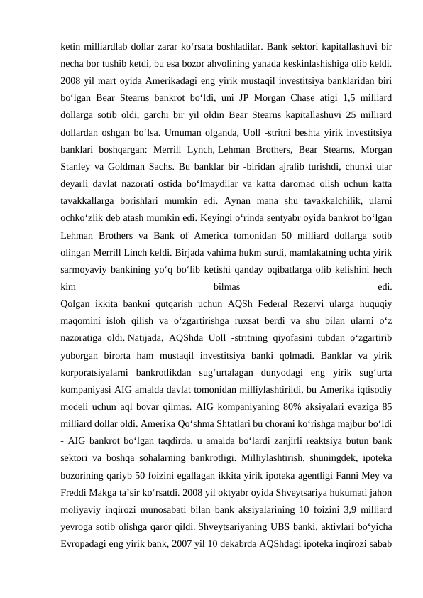 ketin milliardlab dollar zarar ko‘rsata boshladilar. Bank sektori kapitallashuvi bir
necha bor tushib ketdi, bu esa bozor ahvolining yanada keskinlashishiga olib keldi.
2008 yil mart oyida Amerikadagi eng yirik mustaqil investitsiya banklaridan biri
bo‘lgan Bear Stearns bankrot bo‘ldi, uni JP Morgan Chase atigi 1,5 milliard
dollarga sotib oldi, garchi bir yil oldin Bear Stearns kapitallashuvi 25 milliard
dollardan oshgan bo‘lsa. Umuman olganda, Uoll -stritni beshta yirik investitsiya
banklari  boshqargan:  Merrill  Lynch, Lehman  Brothers,  Bear  Stearns,  Morgan
Stanley va Goldman Sachs. Bu banklar bir -biridan ajralib turishdi, chunki ular
deyarli davlat nazorati ostida bo‘lmaydilar va katta daromad olish uchun katta
tavakkallarga  borishlari  mumkin  edi.  Aynan  mana  shu  tavakkalchilik,  ularni
ochko‘zlik deb atash mumkin edi. Keyingi o‘rinda sentyabr oyida bankrot bo‘lgan
Lehman  Brothers  va  Bank  of  America  tomonidan  50  milliard  dollarga  sotib
olingan Merrill Linch keldi. Birjada vahima hukm surdi, mamlakatning uchta yirik
sarmoyaviy bankining yo‘q bo‘lib ketishi qanday oqibatlarga olib kelishini hech
kim
 
bilmas
 
edi.
Qolgan ikkita bankni qutqarish uchun AQSh Federal  Rezervi ularga huquqiy
maqomini  isloh  qilish  va  o‘zgartirishga  ruxsat  berdi  va  shu  bilan  ularni  o‘z
nazoratiga oldi. Natijada, AQShda Uoll -stritning qiyofasini tubdan o‘zgartirib
yuborgan  birorta  ham  mustaqil  investitsiya  banki  qolmadi.  Banklar  va  yirik
korporatsiyalarni  bankrotlikdan  sug‘urtalagan  dunyodagi  eng  yirik  sug‘urta
kompaniyasi AIG amalda davlat tomonidan milliylashtirildi, bu Amerika iqtisodiy
modeli uchun aql bovar qilmas. AIG kompaniyaning 80% aksiyalari evaziga 85
milliard dollar oldi. Amerika Qo‘shma Shtatlari bu chorani ko‘rishga majbur bo‘ldi
- AIG bankrot bo‘lgan taqdirda, u amalda bo‘lardi zanjirli reaktsiya butun bank
sektori va boshqa sohalarning bankrotligi. Milliylashtirish, shuningdek, ipoteka
bozorining qariyb 50 foizini egallagan ikkita yirik ipoteka agentligi Fanni Mey va
Freddi Makga ta’sir ko‘rsatdi. 2008 yil oktyabr oyida Shveytsariya hukumati jahon
moliyaviy inqirozi munosabati bilan bank aksiyalarining 10 foizini 3,9 milliard
yevroga sotib olishga qaror qildi. Shveytsariyaning UBS banki, aktivlari bo‘yicha
Evropadagi eng yirik bank, 2007 yil 10 dekabrda AQShdagi ipoteka inqirozi sabab
