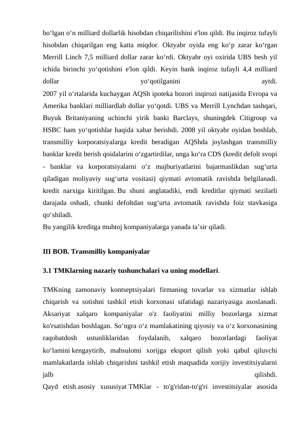 bo‘lgan o‘n milliard dollarlik hisobdan chiqarilishini e'lon qildi. Bu inqiroz tufayli
hisobdan chiqarilgan eng katta miqdor. Oktyabr oyida eng ko‘p zarar ko‘rgan
Merrill Linch 7,5 milliard dollar zarar ko‘rdi. Oktyabr oyi oxirida UBS besh yil
ichida birinchi yo‘qotishini e'lon qildi. Keyin bank inqiroz tufayli 4,4 milliard
dollar
 
yo‘qotilganini
 
aytdi.
2007 yil o‘rtalarida kuchaygan AQSh ipoteka bozori inqirozi natijasida Evropa va
Amerika banklari milliardlab dollar yo‘qotdi. UBS va Merrill Lynchdan tashqari,
Buyuk  Britaniyaning  uchinchi  yirik  banki  Barclays,  shuningdek  Citigroup  va
HSBC ham yo‘qotishlar haqida xabar berishdi. 2008 yil oktyabr oyidan boshlab,
transmilliy  korporatsiyalarga  kredit  beradigan  AQShda  joylashgan  transmilliy
banklar kredit berish qoidalarini o‘zgartirdilar, unga ko‘ra CDS (kredit defolt svopi
-  banklar  va  korporatsiyalarni  o‘z  majburiyatlarini  bajarmaslikdan  sug‘urta
qiladigan moliyaviy sug‘urta vositasi)  qiymati avtomatik ravishda  belgilanadi.
kredit  narxiga  kiritilgan. Bu  shuni  anglatadiki,  endi  kreditlar  qiymati  sezilarli
darajada oshadi, chunki defoltdan sug‘urta avtomatik ravishda foiz stavkasiga
qo‘shiladi.
Bu yangilik kreditga muhtoj kompaniyalarga yanada ta’sir qiladi.
III BOB. Transmilliy kompaniyalar
3.1 TMKlarning nazariy tushunchalari va uning modellari.
TMKning  zamonaviy  kontseptsiyalari  firmaning  tovarlar  va  xizmatlar  ishlab
chiqarish va sotishni tashkil etish korxonasi sifatidagi nazariyasiga asoslanadi.
Aksariyat  xalqaro  kompaniyalar  o'z  faoliyatini  milliy  bozorlarga  xizmat
ko'rsatishdan boshlagan. So‘ngra o‘z mamlakatining qiyosiy va o‘z korxonasining
raqobatdosh  ustunliklaridan  foydalanib,  xalqaro  bozorlardagi  faoliyat
ko‘lamini kengaytirib,  mahsulotni  xorijga  eksport  qilish  yoki  qabul  qiluvchi
mamlakatlarda ishlab chiqarishni tashkil etish maqsadida xorijiy investitsiyalarni
jalb
 
qilishdi.
Qayd  etish asosiy  xususiyat TMKlar  -  to'g'ridan-to'g'ri  investitsiyalar  asosida
