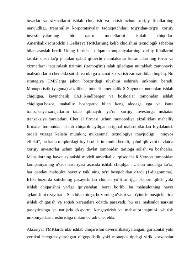 tovarlar  va  xizmatlarni  ishlab  chiqarish  va  sotish  uchun  xorijiy  filiallarning
mavjudligi,  transmilliy  korporatsiyalar  tadqiqotchilari  to'g'ridan-to'g'ri  xorijiy
investitsiyalarning
 
bir
 
qator
 
modellarini
 
ishlab
 
chiqdilar.
Amerikalik iqtisodchi J.Gelbreyt TMKlarning kelib chiqishini texnologik sabablar
bilan asoslab berdi. Uning fikricha, xalqaro kompaniyalarning xorijiy filiallarini
tashkil etish ko'p jihatdan qabul qiluvchi mamlakatlar korxonalarining tovar va
xizmatlarni taqsimlash tizimini (tarmog'ini) talab qiladigan murakkab zamonaviy
mahsulotlarni chet elda sotish va ularga xizmat ko'rsatish zarurati bilan bog'liq. Bu
strategiya  TMKlarga  jahon  bozoridagi  ulushini  oshirish  imkonini  beradi.
Monopolistik (yagona) afzalliklar modeli amerikalik S.Xaymer tomonidan ishlab
chiqilgan,  keyinchalik  Ch.P.Kindlberger  va  boshqalar  tomonidan  ishlab
chiqilgan.bozor,  mahalliy  boshqaruv  bilan  keng  aloqaga  ega  va  katta
tranzaksiya xarajatlarini  talab  qilmaydi,  yaʼni.  xorijiy  investorga  nisbatan
tranzaksiya xarajatlari. Chet el firmasi uchun monopoliya afzalliklari mahalliy
firmalar tomonidan ishlab chiqarilmaydigan original mahsulotlardan foydalanish
orqali  yuzaga  kelishi  mumkin;  mukammal  texnologiya  mavjudligi;  "miqyos
effekti", bu katta miqdordagi foyda olish imkonini beradi; qabul qiluvchi davlatda
xorijiy investorlar uchun qulay davlat tomonidan tartibga solish va boshqalar.
Mahsulotning hayot aylanishi modeli amerikalik iqtisodchi R.Vernon tomonidan
kompaniyaning o'sish nazariyasi asosida ishlab chiqilgan. Ushbu modelga ko'ra,
har qanday mahsulot hayotiy tsiklining to'rt bosqichidan o'tadi (1-diagramma).
Ichki bozorda sotishning pasayishidan chiqish yo‘li xorijga eksport qilish yoki
ishlab  chiqarishni  yo‘lga  qo‘yishdan  iborat  bo‘lib,  bu  mahsulotning  hayot
aylanishini uzaytiradi. Shu bilan birga, bozorning o'sishi va to'yinishi bosqichlarida
ishlab chiqarish va sotish xarajatlari odatda pasayadi, bu esa mahsulot narxini
pasaytirishga  va  natijada  eksportni  kengaytirish  va  mahsulot  hajmini  oshirish
imkoniyatlarini oshirishga imkon beradi chet elda.
Aksariyat TMKlarda ular ishlab chiqarishni diversifikatsiyalangan, gorizontal yoki
vertikal integratsiyalashgan oligopolistik yoki monopol tipdagi yirik korxonalar
