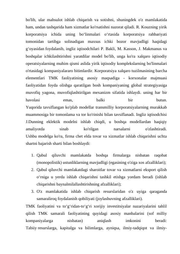 bo'lib,  ular mahsulot ishlab chiqarish va sotishni,  shuningdek o'z mamlakatida
ham, undan tashqarida ham xizmatlar ko'rsatishni nazorat qiladi. R. Kouzning yirik
korporatsiya ichida uning bo‘linmalari o‘rtasida korporatsiya rahbariyati
tomonidan tartibga solinadigan maxsus ichki bozor mavjudligi haqidagi
g‘oyasidan foydalanib, ingliz iqtisodchilari P. Bakli, M. Kasson, J. Makmanus va
boshqalar ichkilashtirishni yaratdilar model bo'lib,  unga ko'ra xalqaro iqtisodiy
operatsiyalarning muhim qismi aslida yirik iqtisodiy komplekslarning bo'linmalari
o'rtasidagi kompaniyalararo bitimlardir. Korporatsiya xalqaro tuzilmasining barcha
elementlari TMK faoliyatining asosiy maqsadiga -  korxonalar majmuasi
faoliyatidan foyda olishga qaratilgan bosh kompaniyaning global strategiyasiga
muvofiq yagona,  muvofiqlashtirilgan mexanizm sifatida ishlaydi.  uning har bir
havolasi 
emas,
 balki 
bir 
butun.
Yuqorida tavsiflangan ko'plab modellar transmilliy korporatsiyalarning murakkab
muammosiga bir tomonlama va tor ko'rinishi bilan tavsiflanadi. Ingliz iqtisodchisi
J.Dunning  eklektik  modelni  ishlab  chiqdi,  u  boshqa  modellardan  haqiqiy
amaliyotda
 
sinab
 
ko'rilgan
 
narsalarni
 
o'zlashtiradi.
Ushbu modelga ko'ra, firma chet elda tovar va xizmatlar ishlab chiqarishni uchta
shartni bajarish sharti bilan boshlaydi:
1. Qabul  qiluvchi  mamlakatda  boshqa  firmalarga  nisbatan  raqobat
(monopolistik) ustunliklarning mavjudligi (egasining o'ziga xos afzalliklari);
2. Qabul qiluvchi mamlakatdagi sharoitlar tovar va xizmatlarni eksport qilish
o‘rniga u yerda ishlab chiqarishni tashkil etishga yordam beradi (ishlab
chiqarishni baynalmilallashtirishning afzalliklari);
3. O'z  mamlakatida  ishlab  chiqarish  resurslaridan  o'z  uyiga  qaraganda
samaraliroq foydalanish qobiliyati (joylashuvning afzalliklari).
TMK faoliyatini va toʻgʻridan-toʻgʻri xorijiy investitsiyalar nazariyalarini tahlil
qilish  TMK  samarali  faoliyatining  quyidagi  asosiy  manbalarini  (sof  milliy
kompaniyalarga
 
nisbatan)
 
aniqlash
 
imkonini
 
beradi:
Tabiiy resurslarga,  kapitalga  va  bilimlarga,  ayniqsa,  ilmiy-tadqiqot  va  ilmiy-
