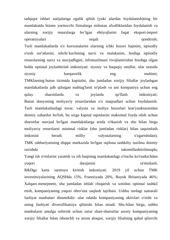 tadqiqot  ishlari  natijalariga  egalik  qilish  (yoki  ulardan  foydalanish)ning  bir
mamlakatda biznes yurituvchi firmalarga nisbatan afzalliklaridan foydalanish va
ularning  xorijiy  resurslarga  bo‘lgan  ehtiyojlarini  faqat  eksport-import
operatsiyalari
 
orqali
 
qondirish;
Turli mamlakatlarda o'z korxonalarini ularning ichki bozori hajmini, iqtisodiy
o'sish  sur'atlarini,  ishchi kuchining  narxi  va  malakasini,  boshqa  iqtisodiy
resurslarning narxi va mavjudligini, infratuzilmani rivojlantirishni hisobga olgan
holda optimal joylashtirish imkoniyati. siyosiy va huquqiy omillar, ular orasida
siyosiy
 
barqarorlik
 
eng
 
muhimi;
TMKlarning butun tizimida kapitalni, shu jumladan xorijiy filiallar joylashgan
mamlakatlarda jalb qilingan mablag'larni to'plash va uni kompaniya uchun eng
qulay
 
sharoitlarda
 
va
 
joylarda
 
qo'llash
 
imkoniyati;
Butun  dunyoning  moliyaviy  resurslaridan  o'z  maqsadlari  uchun  foydalanish.
Turli  mamlakatlardagi  tovar,  valyuta  va  moliya  bozorlari  kon'yunkturasidan
doimiy xabardor bo'lish, bu sizga kapital oqimlarini maksimal foyda olish uchun
sharoitlar  mavjud  bo'lgan  mamlakatlarga  tezda  o'tkazish  va  shu  bilan  birga
moliyaviy  resurslarni  minimal  risklar  (shu  jumladan  risklar)  bilan  taqsimlash
imkonini
 
beradi.
 
milliy
 
valyutalarning
 
o'zgarishidan);
TMK rahbariyatining diqqat markazida bo'lgan oqilona tashkiliy tuzilma doimiy
ravishda
 
takomillashtirilmoqda;
Yangi ish o'rinlarini yaratish va ish haqining mamlakatdagi o'rtacha ko'rsatkichdan
yuqori
 
darajasini
 
ta'minlash;
R&Dga  katta  sarmoya  kiritish  imkoniyati.  2019  yil  uchun  TMK
investitsiyalarining AQSHda 15%, Frantsiyada 20%, Buyuk Britaniyada 46%;
Xalqaro menejment, shu jumladan ishlab chiqarish va sotishni  optimal tashkil
etish, kompaniyaning yuqori obro'sini saqlash tajribasi. Ushbu turdagi samarali
faoliyat  manbalari  dinamikdir:  ular  odatda  kompaniyaning  aktivlari  o'sishi  va
uning  faoliyati  diversifikatsiya  qilinishi  bilan  ortadi.  Shu bilan  birga,  ushbu
manbalarni amalga oshirish uchun zarur shart-sharoitlar asosiy kompaniyaning
xorijiy filiallar bilan ishonchli va arzon aloqasi, xorijiy filialning qabul qiluvchi
