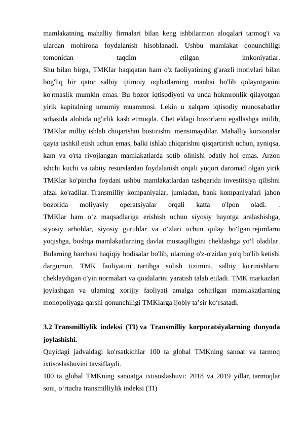 mamlakatning mahalliy firmalari bilan keng ishbilarmon aloqalari tarmog'i va
ulardan  mohirona  foydalanish  hisoblanadi.  Ushbu  mamlakat  qonunchiligi
tomonidan
 
taqdim
 
etilgan
 
imkoniyatlar.
Shu bilan birga, TMKlar haqiqatan ham o'z faoliyatining g'arazli motivlari bilan
bog'liq  bir  qator  salbiy  ijtimoiy  oqibatlarning  manbai  bo'lib  qolayotganini
ko'rmaslik mumkin emas. Bu bozor iqtisodiyoti va unda hukmronlik qilayotgan
yirik kapitalning umumiy muammosi. Lekin u xalqaro iqtisodiy munosabatlar
sohasida alohida og'irlik kasb etmoqda. Chet eldagi bozorlarni egallashga intilib,
TMKlar milliy ishlab chiqarishni bostirishni mensimaydilar. Mahalliy korxonalar
qayta tashkil etish uchun emas, balki ishlab chiqarishni qisqartirish uchun, ayniqsa,
kam va o'rta rivojlangan mamlakatlarda sotib olinishi odatiy hol emas. Arzon
ishchi kuchi va tabiiy resurslardan foydalanish orqali yuqori daromad olgan yirik
TMKlar ko'pincha foydani ushbu mamlakatlardan tashqarida investitsiya qilishni
afzal ko'radilar. Transmilliy kompaniyalar, jumladan, bank kompaniyalari jahon
bozorida  moliyaviy  operatsiyalar  orqali  katta  o'lpon  oladi.  .
TMKlar  ham  oʻz  maqsadlariga  erishish  uchun  siyosiy  hayotga  aralashishga,
siyosiy  arboblar,  siyosiy  guruhlar  va  oʻzlari  uchun  qulay  boʻlgan rejimlarni
yoqishga, boshqa mamlakatlarning davlat mustaqilligini cheklashga yoʻl oladilar.
Bularning barchasi haqiqiy hodisalar bo'lib, ularning o'z-o'zidan yo'q bo'lib ketishi
dargumon.  TMK  faoliyatini  tartibga  solish  tizimini,  salbiy  ko'rinishlarni
cheklaydigan o'yin normalari va qoidalarini yaratish talab etiladi. TMK markazlari
joylashgan  va  ularning  xorijiy  faoliyati  amalga  oshirilgan  mamlakatlarning
monopoliyaga qarshi qonunchiligi TMKlarga ijobiy ta’sir ko‘rsatadi.
3.2 Transmilliylik indeksi (TI) va Transmilliy korporatsiyalarning dunyoda
joylashishi.
Quyidagi  jadvaldagi  ko'rsatkichlar  100 ta  global  TMKning  sanoat  va  tarmoq
ixtisoslashuvini tavsiflaydi.
100 ta global TMKning sanoatga ixtisoslashuvi: 2018 va 2019 yillar, tarmoqlar
soni, o‘rtacha transmilliylik indeksi (TI)
