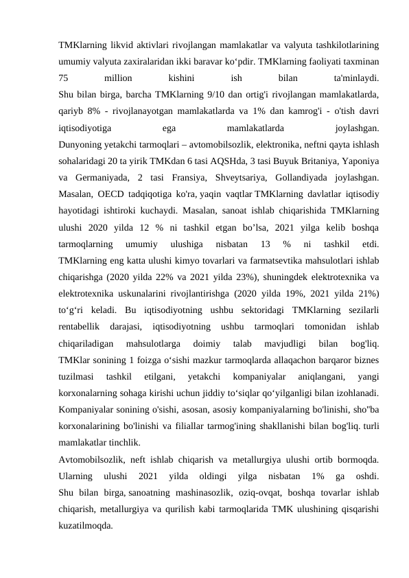 TMKlarning likvid aktivlari rivojlangan mamlakatlar va valyuta tashkilotlarining
umumiy valyuta zaxiralaridan ikki baravar ko‘pdir. TMKlarning faoliyati taxminan
75
 
million
 
kishini
 
ish
 
bilan
 
ta'minlaydi.
Shu bilan birga, barcha TMKlarning 9/10 dan ortig'i rivojlangan mamlakatlarda,
qariyb 8% - rivojlanayotgan mamlakatlarda va 1% dan kamrog'i - o'tish davri
iqtisodiyotiga
 
ega
 
mamlakatlarda
 
joylashgan.
Dunyoning yetakchi tarmoqlari – avtomobilsozlik, elektronika, neftni qayta ishlash
sohalaridagi 20 ta yirik TMKdan 6 tasi AQSHda, 3 tasi Buyuk Britaniya, Yaponiya
va  Germaniyada,  2  tasi  Fransiya,  Shveytsariya,  Gollandiyada  joylashgan.
Masalan, OECD tadqiqotiga ko'ra, yaqin vaqtlar TMKlarning davlatlar iqtisodiy
hayotidagi ishtiroki kuchaydi. Masalan, sanoat ishlab chiqarishida TMKlarning
ulushi  2020  yilda  12  %  ni  tashkil  etgan  bo’lsa,  2021  yilga  kelib  boshqa
tarmoqlarning  umumiy  ulushiga  nisbatan  13  %  ni  tashkil  etdi.
TMKlarning eng katta ulushi kimyo tovarlari va farmatsevtika mahsulotlari ishlab
chiqarishga (2020 yilda 22% va 2021 yilda 23%), shuningdek elektrotexnika va
elektrotexnika uskunalarini rivojlantirishga (2020 yilda 19%, 2021 yilda 21%)
toʻgʻri  keladi.  Bu  iqtisodiyotning  ushbu  sektoridagi  TMKlarning  sezilarli
rentabellik  darajasi,  iqtisodiyotning  ushbu  tarmoqlari  tomonidan  ishlab
chiqariladigan  mahsulotlarga  doimiy  talab  mavjudligi  bilan  bog'liq.
TMKlar sonining 1 foizga o‘sishi mazkur tarmoqlarda allaqachon barqaror biznes
tuzilmasi  tashkil  etilgani,  yetakchi  kompaniyalar  aniqlangani,  yangi
korxonalarning sohaga kirishi uchun jiddiy to‘siqlar qo‘yilganligi bilan izohlanadi.
Kompaniyalar sonining o'sishi, asosan, asosiy kompaniyalarning bo'linishi, sho''ba
korxonalarining bo'linishi va filiallar tarmog'ining shakllanishi bilan bog'liq. turli
mamlakatlar tinchlik.
Avtomobilsozlik, neft ishlab chiqarish va metallurgiya ulushi ortib bormoqda.
Ularning  ulushi  2021  yilda  oldingi  yilga  nisbatan  1%  ga  oshdi.
Shu  bilan  birga, sanoatning  mashinasozlik,  oziq-ovqat,  boshqa  tovarlar  ishlab
chiqarish, metallurgiya va qurilish kabi tarmoqlarida TMK ulushining qisqarishi
kuzatilmoqda.
