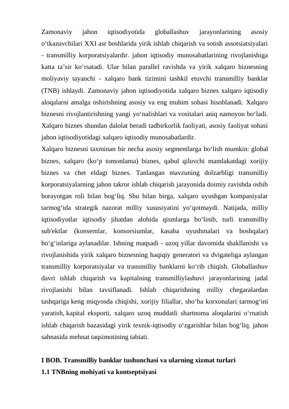 Zamonaviy  jahon  iqtisodiyotida  globallashuv  jarayonlarining  asosiy
o‘tkazuvchilari XXI asr boshlarida yirik ishlab chiqarish va sotish assotsiatsiyalari
- transmilliy korporatsiyalardir. jahon iqtisodiy munosabatlarining rivojlanishiga
katta ta’sir ko‘rsatadi. Ular bilan parallel ravishda va yirik xalqaro biznesning
moliyaviy tayanchi - xalqaro bank tizimini tashkil etuvchi transmilliy banklar
(TNB) ishlaydi. Zamonaviy jahon iqtisodiyotida xalqaro biznes xalqaro iqtisodiy
aloqalarni amalga oshirishning asosiy va eng muhim sohasi hisoblanadi. Xalqaro
biznesni rivojlantirishning yangi yo‘nalishlari va vositalari aniq namoyon bo‘ladi.
Xalqaro biznes shundan dalolat beradi tadbirkorlik faoliyati, asosiy faoliyat sohasi
jahon iqtisodiyotidagi xalqaro iqtisodiy munosabatlardir.
Xalqaro biznesni taxminan bir necha asosiy segmentlarga bo‘lish mumkin: global
biznes, xalqaro (ko‘p tomonlama) biznes, qabul qiluvchi mamlakatdagi xorijiy
biznes  va  chet  eldagi  biznes.  Tanlangan  mavzuning  dolzarbligi  transmilliy
korporatsiyalarning jahon takror ishlab chiqarish jarayonida doimiy ravishda oshib
borayotgan roli bilan bog‘liq. Shu bilan birga, xalqaro uyushgan kompaniyalar
tarmog‘ida  strategik  nazorat  milliy  xususiyatini  yo‘qotmaydi.  Natijada,  milliy
iqtisodiyotlar  iqtisodiy  jihatdan  alohida  qismlarga  bo‘linib,  turli  transmilliy
sub'ektlar  (konsernlar,  konsorsiumlar,  kasaba  uyushmalari  va  boshqalar)
bo‘g‘inlariga aylanadilar. Ishning maqsadi - uzoq yillar davomida shakllanishi va
rivojlanishida yirik xalqaro biznesning haqiqiy generatori va dvigateliga aylangan
transmilliy korporatsiyalar va transmilliy banklarni ko‘rib chiqish. Globallashuv
davri  ishlab  chiqarish  va  kapitalning  transmilliylashuvi  jarayonlarining  jadal
rivojlanishi  bilan  tavsiflanadi.  Ishlab  chiqarishning  milliy  chegaralardan
tashqariga keng miqyosda chiqishi, xorijiy filiallar, sho‘ba korxonalari tarmog‘ini
yaratish, kapital eksporti, xalqaro uzoq muddatli shartnoma aloqalarini o‘rnatish
ishlab chiqarish bazasidagi yirik texnik-iqtisodiy o‘zgarishlar bilan bog‘liq. jahon
sahnasida mehnat taqsimotining tabiati.
I BOB. Transmilliy banklar tushunchasi va ularning xizmat turlari
1.1 TNBning mohiyati va kontseptsiyasi
