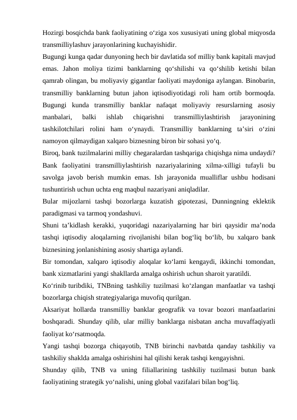 Hozirgi bosqichda bank faoliyatining o‘ziga xos xususiyati uning global miqyosda
transmilliylashuv jarayonlarining kuchayishidir.
Bugungi kunga qadar dunyoning hech bir davlatida sof milliy bank kapitali mavjud
emas.  Jahon  moliya  tizimi  banklarning  qo‘shilishi  va  qo‘shilib  ketishi  bilan
qamrab olingan, bu moliyaviy gigantlar faoliyati maydoniga aylangan. Binobarin,
transmilliy banklarning butun jahon iqtisodiyotidagi roli ham ortib bormoqda.
Bugungi  kunda  transmilliy  banklar  nafaqat  moliyaviy  resurslarning  asosiy
manbalari,  balki  ishlab  chiqarishni  transmilliylashtirish  jarayonining
tashkilotchilari  rolini  ham  o‘ynaydi.  Transmilliy  banklarning  ta’siri  o‘zini
namoyon qilmaydigan xalqaro biznesning biron bir sohasi yo‘q.
Biroq, bank tuzilmalarini milliy chegaralardan tashqariga chiqishga nima undaydi?
Bank  faoliyatini  transmilliylashtirish  nazariyalarining  xilma-xilligi  tufayli  bu
savolga javob berish mumkin emas. Ish jarayonida mualliflar  ushbu hodisani
tushuntirish uchun uchta eng maqbul nazariyani aniqladilar.
Bular  mijozlarni  tashqi  bozorlarga  kuzatish  gipotezasi,  Dunningning  eklektik
paradigmasi va tarmoq yondashuvi.
Shuni ta’kidlash kerakki, yuqoridagi nazariyalarning har biri qaysidir ma’noda
tashqi iqtisodiy aloqalarning rivojlanishi bilan bog‘liq bo‘lib, bu xalqaro bank
biznesining jonlanishining asosiy shartiga aylandi.
Bir tomondan, xalqaro iqtisodiy aloqalar ko‘lami kengaydi, ikkinchi tomondan,
bank xizmatlarini yangi shakllarda amalga oshirish uchun sharoit yaratildi.
Ko‘rinib turibdiki, TNBning tashkiliy tuzilmasi ko‘zlangan manfaatlar va tashqi
bozorlarga chiqish strategiyalariga muvofiq qurilgan.
Aksariyat hollarda transmilliy banklar geografik va tovar bozori manfaatlarini
boshqaradi. Shunday qilib, ular milliy banklarga nisbatan ancha muvaffaqiyatli
faoliyat ko‘rsatmoqda.
Yangi tashqi  bozorga chiqayotib, TNB birinchi navbatda qanday tashkiliy va
tashkiliy shaklda amalga oshirishini hal qilishi kerak tashqi kengayishni.
Shunday  qilib,  TNB  va  uning  filiallarining  tashkiliy  tuzilmasi  butun  bank
faoliyatining strategik yo‘nalishi, uning global vazifalari bilan bog‘liq.
