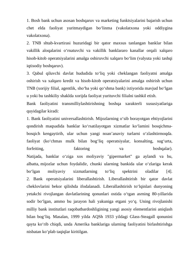 1. Bosh bank uchun asosan boshqaruv va marketing funktsiyalarini bajarish uchun
chet  elda  faoliyat  yuritmaydigan  bo‘linma  (vakolatxona  yoki  oddiygina
vakolatxona).
2.  TNB  shtab-kvartirasi  huzuridagi  bir  qator  maxsus  tanlangan  banklar  bilan
vakillik  aloqalarini  o‘rnatuvchi  va  vakillik  banklararo  kanallar  orqali  xalqaro
hisob-kitob operatsiyalarini amalga oshiruvchi xalqaro bo‘lim (valyuta yoki tashqi
iqtisodiy boshqaruv).
3.  Qabul  qiluvchi  davlat  hududida  to‘liq  yoki  cheklangan  faoliyatni  amalga
oshirish va xalqaro kredit va hisob-kitob operatsiyalarini amalga oshirish uchun
TNB (xorijiy filial, agentlik, sho‘ba yoki qo‘shma bank) ixtiyorida mavjud bo‘lgan
u yoki bu tashkiliy shaklda xorijda faoliyat yurituvchi filialni tashkil etish.
Bank  faoliyatini  transmilliylashtirishning  boshqa  xarakterli  xususiyatlariga
quyidagilar kiradi:
1. Bank faoliyatini universallashtirish. Mijozlarning o‘sib borayotgan ehtiyojlarini
qondirish  maqsadida  banklar  ko‘rsatilayotgan  xizmatlar  ko‘lamini  bosqichma-
bosqich  kengaytirib,  ular  uchun  yangi  noan’anaviy  turlarni  o‘zlashtirmoqda.
faoliyat  (ko‘chmas  mulk  bilan  bog‘liq  operatsiyalar,  konsalting,  sug‘urta,
forfeiting,
 
faktoring
 
va
 
boshqalar).
Natijada,  banklar  o‘ziga  xos  moliyaviy  "gipermarket"  ga  aylandi  va  bu,
albatta, mijozlar uchun foydalidir, chunki ularning bankida ular o‘zlariga kerak
bo‘lgan  moliyaviy  xizmatlarning  to‘liq  spektrini  oladilar  [4].
2.  Bank  operatsiyalarini  liberallashtirish.  Liberallashtirish  bir  qator  davlat
cheklovlarini bekor qilishda ifodalanadi. Liberallashtirish to‘lqinlari dunyoning
yetakchi rivojlangan davlatlarining qonunlari ostida o‘tgan asrning 80-yillarida
sodir bo‘lgan, ammo bu jarayon hali yakuniga etgani yo‘q. Uning rivojlanishi
milliy bank institutlari raqobatbardoshligining yangi asosiy elementlarini aniqlash
bilan bog‘liq. Masalan, 1999 yilda AQSh 1933 yildagi Glass-Steagall qonunini
qayta ko‘rib chiqdi, unda Amerika banklariga ularning faoliyatini birlashtirishga
nisbatan ko‘plab taqiqlar kiritilgan.
