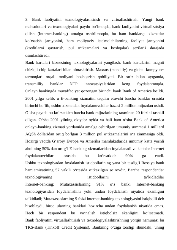 3.  Bank  faoliyatini  texnologiyalashtirish  va  virtuallashtirish.  Yangi  bank
mahsulotlari va texnologiyalari paydo bo‘lmoqda, bank faoliyatini virtualizatsiya
qilish  (Internet-banking)  amalga  oshirilmoqda,  bu  ham  banklarga  xizmatlar
ko‘rsatish  jarayonini,  ham  moliyaviy  iste'molchilarning  faoliyat  jarayonini
(kreditlarni  qaytarish,  pul  o‘tkazmalari  va  boshqalar)  sezilarli  darajada
osonlashtiradi.
Bank kartalari biznesining texnologiyalarini yangilash: bank kartalarini magnit
chiziqli chip kartalari bilan almashtirish. Maxsus (mahalliy) va global kompyuter
tarmoqlari  orqali  moliyani  boshqarish  qobiliyati.  Bir  so‘z  bilan  aytganda,
transmilliy  banklar  NTP  innovatsiyalaridan  keng  foydalanmoqda.
Onlayn bankingda muvaffaqiyat qozongan birinchi bank Bank of America bo‘ldi.
2001 yilga kelib, u E-banking xizmatini taqdim etuvchi barcha banklar orasida
birinchi bo‘lib, ushbu xizmatdan foydalanuvchilar bazasi 2 million mijozdan oshdi.
O‘sha paytda bu ko‘rsatkich barcha bank mijozlarining taxminan 20 foizini tashkil
qilgan. O‘sha 2001 yilning oktyabr oyida va hali ham o‘sha Bank of America
onlayn-banking xizmati yordamida amalga oshirilgan umumiy summasi 1 milliard
AQSh dollaridan ortiq bo‘lgan 3 million pul o‘tkazmalarini o‘z zimmasiga oldi.
Hozirgi vaqtda G‘arbiy Evropa va Amerika mamlakatlarida umumiy katta yoshli
aholining 50% dan ortig‘i E-banking xizmatlaridan foydalanadi va kattalar Internet
foydalanuvchilari
 
orasida
 
bu
 
ko‘rsatkich
 
90%
 
ga
 
etadi.
Ushbu texnologiyadan foydalanish istiqbollarining yana bir tasdig‘i Rossiya bank
hamjamiyatining 57 vakili o‘rtasida o‘tkazilgan so‘rovdir. Barcha respondentlar
texnologiyaning
 
istiqbollarini
 
ta’kidladilar
Internet-banking:  Mutaxassislarning  91%  o‘z  banki  Internet-banking
texnologiyasidan  foydalanishini  yoki  undan  foydalanish  niyatida  ekanligini
ta’kidladi; Mutaxassislarning 9 foizi internet-banking texnologiyasini istiqbolli deb
hisoblaydi, biroq ularning banklari hozircha undan foydalanish niyatida emas.
Hech  bir  respondent  bu  yo‘nalish  istiqbolsiz  ekanligini  ko‘rsatmadi.
Bank faoliyatini virtuallashtirish va texnologiyalashtirishning yorqin namunasi bu
TKS-Bank (Tinkoff Credit Systems). Bankning o‘ziga xosligi shundaki, uning
