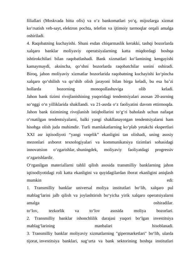 filiallari  (Moskvada  bitta  ofis)  va  o‘z  bankomatlari  yo‘q,  mijozlarga  xizmat
ko‘rsatish veb-sayt, elektron pochta, telefon va ijtimoiy tarmoqlar orqali amalga
oshiriladi.
4. Raqobatning kuchayishi. Shuni esdan chiqarmaslik kerakki, tashqi bozorlarda
xalqaro  banklar  moliyaviy  operatsiyalarning  katta  miqdordagi  boshqa
ishtirokchilari  bilan  raqobatlashadi.  Bank  xizmatlari  ko‘lamining  kengayishi
kamaymaydi,  aksincha,  qo‘shni  bozorlarda  raqobatchilar  sonini  oshiradi.
Biroq, jahon moliyaviy xizmatlar bozorlarida raqobatning kuchayishi ko‘pincha
xalqaro  qo‘shilish  va  qo‘shib  olish  jarayoni  bilan  birga  keladi,  bu  esa  ba’zi
hollarda
 
bozorning
 
monopollashuviga
 
olib
 
keladi.
Jahon bank tizimi rivojlanishining yuqoridagi tendentsiyalari asosan 20-asrning
soʻnggi oʻn yilliklarida shakllandi. va 21-asrda o‘z faoliyatini davom ettirmoqda.
Jahon bank tizimining rivojlanish istiqbollarini to‘g‘ri baholash uchun nafaqat
o‘rnatilgan  tendentsiyalarni,  balki  yangi  shakllanayotgan  tendentsiyalarni  ham
hisobga olish juda muhimdir. Turli mamlakatlarning koʻplab yetakchi ekspertlari
XXI  asr  iqtisodiyoti  “yangi  voqelik”  ekanligini  tan  olishadi,  uning  asosiy
mezonlari  axborot  texnologiyalari  va  kommunikatsiya  tizimlari  sohasidagi
innovatsion  oʻzgarishlar, shuningdek,  moliyaviy  faoliyatdagi  progressiv
oʻzgarishlardir.
O‘rganilgan  materiallarni  tahlil  qilish  asosida  transmilliy  banklarning  jahon
iqtisodiyotidagi roli katta ekanligini va quyidagilardan iborat ekanligini aniqlash
mumkin
 
edi:
1.  Transmilliy  banklar  universal  moliya  institutlari  bo‘lib,  xalqaro  pul
mablag‘larini jalb qilish va joylashtirish bo‘yicha yirik xalqaro operatsiyalarni
amalga
 
oshiradilar.
to‘lov,
 
tezkorlik
 
va
 
to‘lov
 
asosida
 
moliya
 
bozorlari.
2.  Transmilliy  banklar  ishonchlilik  darajasi  yuqori  bo‘lgan  investitsiya
mablag‘larining
 
manbalari
 
hisoblanadi.
3. Transmilliy banklar moliyaviy xizmatlarning "gipermarketlari" bo‘lib, ularda
tijorat, investitsiya  banklari,  sug‘urta  va  bank  sektorining  boshqa  institutlari
