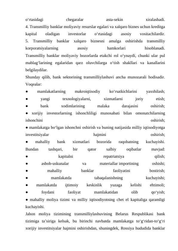 o‘rtasidagi
 
chegaralar
 
asta-sekin
 
xiralashadi.
4. Transmilliy banklar moliyaviy resurslar egalari va xalqaro biznes uchun kreditga
kapital
 
oladigan
 
investorlar
 
o‘rtasidagi
 
asosiy
 
vositachilardir.
5.  Transmilliy  banklar  xalqaro  biznesni  amalga  oshirishda  transmilliy
korporatsiyalarning
 
asosiy
 
hamkorlari
 
hisoblanadi.
Transmilliy banklar moliyaviy bozorlarda etakchi rol o‘ynaydi, chunki ular pul
mablag‘larining  egalaridan  qarz  oluvchilarga  o‘tish  shakllari  va  kanallarini
belgilaydilar.
Shunday qilib, bank sektorining transmilliylashuvi ancha munozarali hodisadir.
Voqealar:
●
 
mamlakatlarning
 
makroiqtisodiy
 
ko‘rsatkichlarini
 
yaxshilash;
●
 
yangi
 
texnologiyalarni,
 
xizmatlarni
 
joriy
 
etish;
●
 
bank
 
xodimlarining
 
malaka
 
darajasini
 
oshirish;
●  xorijiy  investorlarning  ishonchliligi  munosabati  bilan  omonatchilarning
ishonchini
 
oshirish;
● mamlakatga bo‘lgan ishonchni oshirish va buning natijasida milliy iqtisodiyotga
investitsiyalar
 
hajmini
 
oshirish;
●  mahalliy  bank  xizmatlari  bozorida  raqobatning  kuchayishi.
Bundan
 
tashqari,
 
bir
 
qator
 
salbiy
 
oqibatlar
 
mavjud:
●
 
kapitalni
 
repatriatsiya
 
qilish;
●
 
asbob-uskunalar
 
va
 
materiallar importining
 
oshishi;
●
 
mahalliy
 
banklar
 
faoliyatini
 
bostirish;
●
 
mamlakatda
 
tabaqalanishning
 
kuchayishi;
●
 
mamlakatda
 
ijtimoiy
 
keskinlik
 
yuzaga
 
kelishi
 
ehtimoli;
●
 
foydani
 
faoliyat
 
mamlakatidan
 
olib
 
qo‘yish;
● mahalliy moliya tizimi va milliy iqtisodiyotning chet el kapitaliga qaramligi
kuchayishi.
Jahon  moliya  tizimining  transmilliylashuvining  Belarus  Respublikasi  bank
tizimiga  ta’siriga  kelsak,  bu  birinchi  navbatda  mamlakatga  to‘g‘ridan-to‘g‘ri
xorijiy investitsiyalar hajmini oshirishdan, shuningdek, Rossiya hududida banklar
