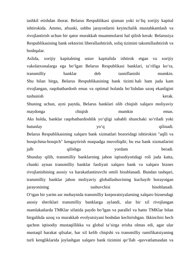 tashkil etishdan iborat. Belarus Respublikasi qisman yoki to‘liq xorijiy kapital
ishtirokida. Ammo, afsuski, ushbu jarayonlarni keyinchalik mustahkamlash va
rivojlantirish uchun bir qator murakkab muammolarni hal qilish kerak: Belarusiya
Respublikasining bank sektorini liberallashtirish, soliq tizimini takomillashtirish va
boshqalar.
Aslida,  xorijiy  kapitalning  ustav  kapitalida  ishtirok  etgan  va  xorijiy
vakolatxonalarga  ega  bo‘lgan  Belarus  Respublikasi  banklari,  ta’rifiga  ko‘ra,
transmilliy
 
banklar
 
deb
 
tasniflanishi
 
mumkin.
Shu  bilan  birga,  Belarus  Respublikasining  bank  tizimi hali  ham  juda  kam
rivojlangan, raqobatbardosh emas va optimal holatda bo‘lishdan uzoq ekanligini
tushunish
 
kerak.
Shuning uchun, ayni paytda, Belarus banklari olib chiqish xalqaro moliyaviy
maydonga
 
chiqish
 
mumkin
 
emas.
Aks holda, banklar raqobatbardoshlik yo‘qligi sababli shunchaki so‘riladi yoki
butunlay
 
yo‘q
 
qilinadi.
Belarus Respublikasining xalqaro bank xizmatlari bozoridagi ishtirokini "aqlli va
bosqichma-bosqich" kengaytirish maqsadga muvofiqdir, bu esa bank xizmatlarini
jalb
 
qilishga
 
yordam
 
beradi.
Shunday  qilib,  transmilliy  banklarning  jahon  iqtisodiyotidagi  roli  juda  katta,
chunki  aynan  transmilliy  banklar  faoliyati  xalqaro  bank  va  xalqaro  biznes
rivojlanishining asosiy va harakatlantiruvchi omili hisoblanadi. Bundan tashqari,
transmilliy  banklar  jahon  moliyaviy  globallashuvining  kuchayib  borayotgan
jarayonining
 
tashuvchisi
 
hisoblanadi.
O‘tgan bir yarim asr mobaynida transmilliy korporatsiyalarning xalqaro biznesdagi
asosiy  sheriklari  transmilliy  banklarga  aylandi,  ular  bir  xil  rivojlangan
mamlakatlarda TMKlar sifatida paydo bo‘lgan va parallel va hatto TMKlar bilan
birgalikda uzoq va murakkab evolyutsiyani boshdan kechirishgan. Ikkinchisi hech
qachon  iqtisodiy  mustaqillikka  va  global  ta’sirga  erisha  olmas  edi,  agar  ular
mustaqil harakat qilsalar, har xil kelib chiqishi va transmilliy ramifikatsiyaning
turli kengliklarida joylashgan xalqaro bank tizimini qo‘llab -quvvatlamasdan va
