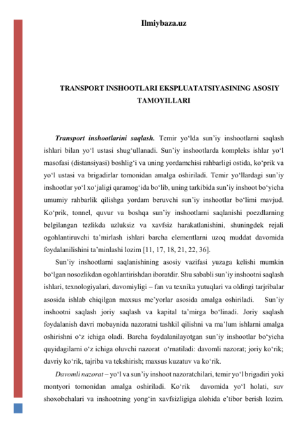 Ilmiybaza.uz 
 
 
 
 
TRANSPORT INSHOOTLARI EKSPLUATATSIYASINING ASOSIY 
TAMOYILLARI 
 
 
Transport inshootlarini saqlash. Temir yo‘lda sun’iy inshootlarni saqlash 
ishlari bilan yo‘l ustasi shug‘ullanadi. Sun’iy inshootlarda kompleks ishlar yo‘l 
masofasi (distansiyasi) boshlig‘i va uning yordamchisi rahbarligi ostida, ko‘prik va 
yo‘l ustasi va brigadirlar tomonidan amalga oshiriladi. Temir yo‘llardagi sun’iy 
inshootlar yo‘l xo‘jaligi qaramog‘ida bo‘lib, uning tarkibida sun’iy inshoot bo‘yicha 
umumiy rahbarlik qilishga yordam beruvchi sun’iy inshootlar bo‘limi mavjud. 
Ko‘prik, tonnel, quvur va boshqa sun’iy inshootlarni saqlanishi poezdlarning 
belgilangan tezlikda uzluksiz va xavfsiz harakatlanishini, shuningdek rejali 
ogohlantiruvchi ta’mirlash ishlari barcha elementlarni uzoq muddat davomida 
foydalanilishini ta’minlashi lozim [11, 17, 18, 21, 22, 36]. 
Sun’iy inshootlarni saqlanishining asosiy vazifasi yuzaga kelishi mumkin 
bo‘lgan nosozlikdan ogohlantirishdan iboratdir. Shu sababli sun’iy inshootni saqlash 
ishlari, texnologiyalari, davomiyligi – fan va texnika yutuqlari va oldingi tarjribalar 
asosida ishlab chiqilgan maxsus me’yorlar asosida amalga oshiriladi.   Sun’iy 
inshootni saqlash joriy saqlash va kapital ta’mirga bo‘linadi. Joriy saqlash 
foydalanish davri mobaynida nazoratni tashkil qilishni va ma’lum ishlarni amalga 
oshirishni o‘z ichiga oladi. Barcha foydalanilayotgan sun’iy inshootlar bo‘yicha 
quyidagilarni o‘z ichiga oluvchi nazorat  o‘rnatiladi: davomli nazorat; joriy ko‘rik; 
davriy ko‘rik, tajriba va tekshirish; maxsus kuzatuv va ko‘rik.    
Davomli nazorat – yo‘l va sun’iy inshoot nazoratchilari, temir yo‘l brigadiri yoki 
montyori tomonidan amalga oshiriladi. Ko‘rik  davomida yo‘l holati, suv 
shoxobchalari va inshootning yong‘in xavfsizligiga alohida e’tibor berish lozim. 
