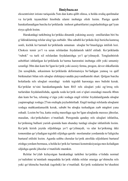 Ilmiybaza.uz 
ekssentrisitet istisno tariqasida 5sm dan katta qilib olinsa, u holda oraliq qurilmalar  
va ko‘prik tayanchlari hisobida ularni inobatga olish lozim. Pastga qarab 
harakatlanadigan barcha ko‘priklarda  inshoot gabaritlarini yaqinlashishiga qat’iyan 
rioya qilish lozim.    
Harakatdagi tarkibning ko‘prikka dinamik yukining asosiy  omillaridan biri bu 
g‘ildiraklarning relslar ulog‘iga zarbidir. Shu sababli ko‘prikda iloji boricha kamroq 
sonli, kichik ko‘tarmali ko‘priklarda umuman  uloqlar bo‘lmasligiga intilish lozi. 
Choksiz temir yo‘l va uzun relslardan foydalanish taklif etiladi. Ko‘priklarda 
“rubok” va turli xil relslardan foydalanishga yo‘l qo‘yilmaydi. Tenglashtirish 
asboblari ishlatilgan ko‘priklarda ko‘tarma haroratini inobatga olib yoki umumiy 
uzunligi 30m dan kam bo‘lgan ko‘prik yoki asosiy ferma, progon, devor shkaflarida 
2m uzoqlikda, arkasimon ko‘priklarda deformatsiya bo‘ladigan yamoq va qulf 
birikmalari bilan rels uloqlar elektrpayvandda payvandlanishi shart. Qolgan barcha 
holatlarda rels uloqlari orasidagi  teshik tegishli haroratga mos bulishi kerak. 
Ko‘priklar to‘sini harakatlanganda ham R43 rels uloqlari yoki og‘irroq rels 
turlaridan foydalanilishda, agarda xoda ko‘prik osti o‘qlari orasidagi masofa 40sm 
dan kam bo‘lsa, relsning o‘ziga yoki xodaga engil relslar foydalanilganda uloqlar 
yaqinroqdagi xodaga 27sm oraliqda joylashtiriladi. Engil turdagi relslarda uloqlarni 
xodaga mahkamlamaslik kerak, sababi bu uloqka tushadigan zarb miqdori yana 
oshadi. Lozim bo‘lsa, katta oraliq masofaga ega bo‘lgan uloqlarda maxsus jihozlar, 
masalan, «ko‘prikchalar» o‘rnatiladi. Peregonda qanday rels uloqlari ishlatilsa, 
ko‘prikning ballasti yurish qismida ham shunday turdagi uloqlar ishlatilishi lozim. 
Ko‘prik kirish joyida siljishlarga yo‘l qo‘yilmaydi, va ular ko‘prikning ikki 
tomonidan qo‘yiladigan tegishli siljishga qarshi  moslamalar yordamida to‘laligicha 
bartaraf etilishi lozim. Agarda ushbu choralar ko‘prik atrofida siljishlarni bartaraf 
etishga yordam bermasa, u holda ko‘prik ko‘tarmasi konstruksiyasiga mos keladigan 
siljishga qarshi jihozlar o‘rnatilishi mumkin.   
Relslar bo‘ylab kelayotgan harakatdagi tarkibni ko‘prikka o‘tishda normal 
yo‘nalishini ta’minlash maqsadida ko‘prik oldida relslar orasiga qo‘shimcha rels 
yoki qo‘shimcha burchak (ugolnik) lar o‘rnatiladi. Ko‘prik xodalarini bo‘shashini 
