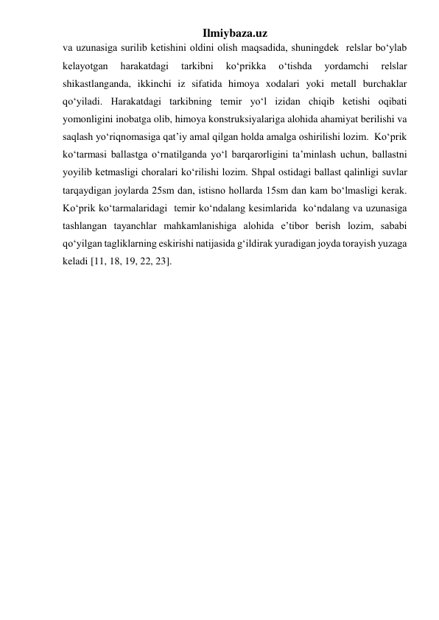 Ilmiybaza.uz 
va uzunasiga surilib ketishini oldini olish maqsadida, shuningdek  relslar bo‘ylab 
kelayotgan 
harakatdagi 
tarkibni 
ko‘prikka 
o‘tishda 
yordamchi 
relslar 
shikastlanganda, ikkinchi iz sifatida himoya xodalari yoki metall burchaklar 
qo‘yiladi. Harakatdagi tarkibning temir yo‘l izidan chiqib ketishi oqibati 
yomonligini inobatga olib, himoya konstruksiyalariga alohida ahamiyat berilishi va 
saqlash yo‘riqnomasiga qat’iy amal qilgan holda amalga oshirilishi lozim.  Ko‘prik 
ko‘tarmasi ballastga o‘rnatilganda yo‘l barqarorligini ta’minlash uchun, ballastni 
yoyilib ketmasligi choralari ko‘rilishi lozim. Shpal ostidagi ballast qalinligi suvlar 
tarqaydigan joylarda 25sm dan, istisno hollarda 15sm dan kam bo‘lmasligi kerak. 
Ko‘prik ko‘tarmalaridagi  temir ko‘ndalang kesimlarida  ko‘ndalang va uzunasiga 
tashlangan tayanchlar mahkamlanishiga alohida e’tibor berish lozim, sababi 
qo‘yilgan tagliklarning eskirishi natijasida g‘ildirak yuradigan joyda torayish yuzaga 
keladi [11, 18, 19, 22, 23].    
 
 
 
 
 
