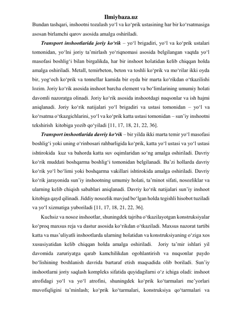 Ilmiybaza.uz 
Bundan tashqari, inshootni tozalash yo‘l va ko‘prik ustasining har bir ko‘rsatmasiga 
asosan birlamchi qarov asosida amalga oshiriladi.   
Transport inshootlarida joriy ko‘rik – yo‘l brigadiri, yo‘l va ko‘prik ustalari 
tomonidan, yo‘lni joriy ta’mirlash yo‘riqnomasi asosida belgilangan vaqtda yo‘l 
masofasi boshlig‘i bilan birgalikda, har bir inshoot holatidan kelib chiqqan holda 
amalga oshiriladi. Metall, temirbeton, beton va toshli ko‘prik va mo‘rilar ikki oyda 
bir, yog‘och ko‘prik va tonnellar kamida bir oyda bir marta ko‘rikdan o‘tkazilishi 
lozim. Joriy ko‘rik asosida inshoot barcha element va bo‘limlarining umumiy holati 
davomli nazoratga olinadi. Joriy ko‘rik asosida inshootdagi nuqsonlar va ish hajmi 
aniqlanadi. Joriy ko‘rik natijalari yo‘l brigadiri va ustasi tomonidan – yo‘l va 
ko‘rsatma o‘tkazgichlarini, yo‘l va ko‘prik katta ustasi tomonidan – sun’iy inshootni 
tekshirish  kitobiga yozib qo‘yiladi [11, 17, 18, 21, 22, 36].  
Transport inshootlarida davriy ko‘rik – bir yilda ikki marta temir yo‘l masofasi 
boshlig‘i yoki uning o‘rinbosari rahbarligida ko‘prik, katta yo‘l ustasi va yo‘l ustasi 
ishtirokida  kuz va bahorda katta suv oqimlaridan so‘ng amalga oshiriladi. Davriy 
ko‘rik muddati boshqarma boshlig‘i tomonidan belgilanadi. Ba’zi hollarda davriy 
ko‘rik yo‘l bo‘limi yoki boshqarma vakillari ishtirokida amalga oshiriladi. Davriy 
ko‘rik jarayonida sun’iy inshootning umumiy holati, ta’minot sifati, nosozliklar va 
ularning kelib chiqish sabablari aniqlanadi. Davriy ko‘rik natijalari sun’iy inshoot 
kitobiga qayd qilinadi. Jiddiy nosozlik mavjud bo‘lgan holda tegishli hisobot tuziladi 
va yo‘l xizmatiga yuboriladi [11, 17, 18, 21, 22, 36].     
Kuchsiz va nosoz inshootlar, shuningdek tajriba o‘tkazilayotgan konstruksiyalar 
ko‘proq maxsus reja va dastur asosida ko‘rikdan o‘tkaziladi. Maxsus nazorat tartibi 
katta va mas’uliyatli inshootlarda ularning holatidan va konstruksiyaning o‘ziga xos 
xususiyatidan kelib chiqqan holda amalga oshiriladi.  Joriy ta’mir ishlari yil 
davomida zaruriyatga qarab kamchilikdan ogohlantirish va nuqsonlar paydo 
bo‘lishining boshlanish davrida bartaraf etish maqsadida olib boriladi. Sun’iy 
inshootlarni joriy saqlash kompleks sifatida quyidagilarni o‘z ichiga oladi: inshoot 
atrofidagi yo‘l va yo‘l atrofini, shuningdek ko‘prik ko‘tarmalari me’yorlari 
muvofiqligini ta’minlash; ko‘prik ko‘tarmalari, konstruksiya qo‘tarmalari va 
