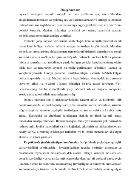 Ilmiybaza.uz 
tayanch tozaligini saqlash; ko‘prik osti suv yo‘llarini qor, suv o‘tlaridan, 
chiqindilardan tozalash; ko‘prikning suv yo‘llari moslamalari va tartibga solib turish 
inshootlarini soz saqlab turish; qish mavsumiga tayyorgarlik ko‘rish; suv osti o‘zani 
holatini kuzatish. Mazkur ishlarning bajarilishi yo‘l ustasi, bajarilishi nazorati 
ko‘prik ustasi tomonidan amalga oshiriladi.      
Inshootni joriy saqlash vazifasidan kelib chiqib, kam xarajatli material va ish 
hajmi kam bo‘lgan turlicha ishlarni amalga oshirishga to‘g‘ri keladi. Masalan: 
ko‘prik ko‘tarmalarining shikastlangan elementlarini birlamchi almashtirish; metall 
konstruksiyalarni ma’lum bir qismini bo‘yash; birlamchi kuchsiz bolt va parchin 
mixlarni almashtirish;  metalllarda paydo bo‘lgan yoriqlar kattalashishining oldini 
olish; tosh va temirbeton tayanch va oraliq qurilmalarni ta’mirlash (yamoq va 
yoriqlarni yamash, himoya qatlamini mustahkamligini oshirish, bo‘shab ketgan 
boltlarni qotirish  va b.). Mazkur ishlarni bajarilishiga, shuningdek instrumental 
tasvirlov qilish va o‘zanni o‘lchash ishlariga ko‘prik ustasi javobgar. Yo‘l 
uchastkasining barcha inshootlarida joriy ta’minot ishlari, brigada kompleksi 
asosida amalga oshirilishi maqsadga muvofiq. 
Doimiy ravishda sun’iy inshootlar holatini nazorat qilish va hisobotini olib 
borish maqsadida, inshoot haqidagi asosiy ma’lumotlar, ko‘rik, ta’mirlash, kuzatuv 
to‘g‘risidagi ma’lumotlar qayd qilib boriladigan maxsus kartochka va kitoblar joriy 
etiladi. Kartochka va kitoblarni belgilangan shaklda to‘ldirish ko‘prik ustasi 
tomonidan amalga oshiriladi. Bundan tashqari, temir yo‘l masofasi yoki xizmatida 
inshoot tarhi, loyiha materiallari va ijro hujjatlari, tekshirish va tajriba hisobotlari, 
davriy ko‘rik, o‘zanning o‘lchangan natijalari  va b. texnik materiallari aks etgan 
alohida ish kitobi yuritiladi.  
Ko‘priklarda foydalaniladigan moslamalar. Ko‘priklarda joylashgan qulaylik 
va xavfsizlikni ta’minlashda  foydalaniladigan texnika vositalar, uskunalar va 
moslamalar foydalanish moslamalari deb ataladi. Ularga kuzatish moslamalari, 
yong‘in xavfsizligi vositalari, ko‘prik elementlaridagi har xil yuklarni qaytaruvchi 
jihozlar, xizmat ko‘rsatuvchi xodimlarning havfsizligini ta’minlovchi moslamalar, 
kommunikatsiya tizimlari va b. kiradi. xavfsiz ko‘rik va ta’mirlash uchun qurilgan 
