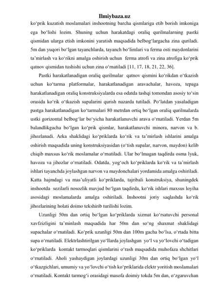 Ilmiybaza.uz 
ko‘prik kuzatish moslamalari inshootning barcha qismlariga etib borish imkoniga 
ega bo‘lishi lozim. Shuning uchun harakatdagi oraliq qurilmalarning pastki 
qismidan ularga etish imkonini yaratish maqsadida belbog‘largacha zina quriladi. 
5m dan yuqori bo‘lgan tayanchlarda, tayanch bo‘limlari va ferma osti maydonlarini 
ta’mirlash va ko‘rikni amalga oshirish uchun  ferma atrofi va zina atrofiga ko‘prik 
qatnov qismidan tushishi uchun zina o‘rnatiladi [11, 17, 18, 21, 22, 36]. 
Pastki harakatlanadigan oraliq qurilmalar  qatnov qismini ko‘rikdan o‘tkazish 
uchun ko‘tarma platformalar, harakatlanadigan aravachalar, havoza, tepaga 
harakatlanadigan oraliq konstruksiyalarda esa odatda tashqi tomondan asosiy to‘sin 
orasida ko‘rik o‘tkazish supalarini qurish nazarda tutiladi. Po‘latdan yasaladigan 
pastga harakatlanadigan ko‘tarmalari 80 metrdan ortiq bo‘lgan oraliq qurilmalarda 
ustki gorizontal belbog‘lar bo‘yicha harakatlanuvchi arava o‘rnatiladi. Yerdan 5m 
balandlikgacha bo‘lgan ko‘prik qismlar, harakatlanuvchi minora, narvon va b. 
jihozlanadi. Arka shaklidagi ko‘priklarda ko‘rik va ta’mirlash ishlarini amalga 
oshirish maqsadida uning konstruksiyasidan (o‘tish supalar, narvon, maydon) kelib 
chiqib maxsus ko‘rik moslamalar o‘rnatiladi. Ular bo‘lmagan taqdirda osma lyuk, 
havoza va jihozlar o‘rnatiladi. Odatda, yog‘och ko‘priklarda ko‘rik va ta’mirlash 
ishlari tayanchda joylashgan narvon va maydonchalari yordamida amalga oshiriladi. 
Katta hajmdagi va mas’uliyatli ko‘priklarda, tajribali konstruksiya, shuningdek 
inshootda  sezilarli nosozlik mavjud bo‘lgan taqdirda, ko‘rik ishlari maxsus loyiha 
asosidagi moslamalarda amalga oshiriladi. Inshootni joriy saqlashda ko‘rik 
jihozlarining holati doimo tekshirib turilishi lozim. 
Uzunligi 50m dan ortiq bo‘lgan ko‘priklarda xizmat ko‘rsatuvchi personal 
xavfzizligini ta’minlash maqsadida har 50m dan so‘ng shaxmat shaklidagi 
supachalar o‘rnatiladi. Ko‘prik uzunligi 50m dan 100m gacha bo‘lsa, o‘rtada bitta 
supa o‘rnatiladi. Elektrlashtirilgan yo‘llarda joylashgan  yo‘l va yo‘lovchi o‘tadigan 
ko‘priklarda  kontakt tarmoqlari qismlarini o‘rash maqsadida muhofaza shchitlari 
o‘rnatiladi. Aholi yashaydigan joylardagi uzunligi 30m dan ortiq bo‘lgan yo‘l 
o‘tkazgichlari, umumiy va yo‘lovchi o‘tish ko‘priklarida elektr yoritish moslamalari 
o‘rnatiladi. Kontakt tarmog‘i orasidagi masofa doimiy tokda 5m dan, o‘zgaruvchan 
