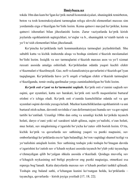 Ilmiybaza.uz 
tokda 10m dan kam bo‘lgan ko‘prik metall konstruksiyalari, shuningdek temirbeton, 
beton va tosh konstruksiyalarni tarmoqdan relsga ulovchi elementlari maxsus sim 
yordamida erga o‘tkazilgan bo‘lishi lozim. Kema qatnovi mavjud ko‘priklar, kema 
qatnovi ishoratlari bilan jihozlanishi lozim. Zarur vaziyatlarda ko‘prik kirish 
joylarida ogohlantirish uqtirgichlari, to‘siqlar va b., shuningdek to‘xtatib turish va 
yo‘l to‘sish elementlari bilan jihozlanadi.  
Ko‘pincha ko‘priklarda turli kommunikatsiya tarmoqlari joylashtiriladi. Shu 
sababli katta va kichik inshootda aloqa va boshqa simlarni o‘tkazish moslamalari 
bo‘lishi lozim. Issiqlik va suv tarmoqlarini o‘tkazish maxsus asos va yo‘l xizmat 
ruxsati asosida amalga oshiriladi. Ko‘priklardan odatda yuqori kuchli elektr 
o‘tkazmalari o‘tkazilmaydi. Gaz, neft va kanalizatsiya quvurlarini o‘tkazish qat’iyan 
taqiqlangan. Ko‘priklarda havo yo‘li orqali o‘tadigan elektr o‘tkazish tarmoqlari 
o‘tkazilganda, temir oraliq qurilmalar yerga zaminlashtirilgan bo‘lishi lozim.    
Ko‘prik osti o‘zani va ko‘tarmasini saqlash. Ko‘prik osti o‘zanini saqlash suv 
oqimi, qor uyumlari, katta suv harakati, ko‘prik osti xavfli nuqsonlarini bartaraf 
etishni o‘z ichiga oladi. Ko‘prik osti o‘zanida kamchiliklar odatda sel va qor 
uyumlari oqimi davrida yuzaga keladi. Mazkur kamchiliklardan ogohlantirish va uni 
bartaraf etish uchun, davomli ravishda o‘zan deformatsiyasi hamda suv va qor oqimi 
tartibi ko‘zatiladi. Uzunligi 100m dan ortiq va uzunligi kichik ko‘prikda tayanch 
holati, daryo o‘zani yoki sel xarakteri talab qilinsa, oqim yo‘nalishi, o‘zan holati, 
muz holati, suv miqdorining o‘zgarishi bo‘yicha ko‘zatuv olib borish lozim. O‘rta, 
kichik ko‘prik va quvurlarda suv sathining yuqori va pastki nuqtasini, suv 
omborlaridagi ko‘priklarda esa to‘lqin balandligi, bo‘ron vaqtidagi shamol tezligi va 
yo‘nalishini aniqlash lozim. Suv sathining toshqin yoki toshqin bo‘lmagan davrda 
o‘zgarishini ko‘zatish suv o‘lchash reykasi asosida tayanch bo‘ylab yoki tayanchga 
o‘chmaydigan qilib bo‘yalgan shkala asosida o‘tkaziladi. Qoidaga muvofiq suv 
o‘lchagich reykasining nol birligi poydevor eng pastki nuqtasiga, otmetkasi esa 
reperga bog‘lanadi. Katta daryolarda maxsus suv o‘lchash postlari tashkil qilinadi. 
Toshqin eng baland sathi, o‘lchangan kunini ko‘rsatgan holda, ko‘priklarda – 
tayanchga, quvurlarda – kirish joyiga yoziladi [17, 18, 22].  
