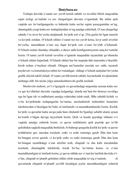 Ilmiybaza.uz 
Toshqin davrida o‘zanni suv yuvib ketish sababi va tavsifini bilish maqsadida 
oqim tezligi yo‘nalishi va suv chuqurligini davomi o‘rganiladi. Bu ishlar qish 
vaqtida suv ko‘tarilgungacha va bahorda katta suvlar oqimi pasayganidan so‘ng, 
shuningdek yozgi katta suv toshqinlaridan so‘ng amalga oshiriladi. O‘zan chuqurligi 
odatda 3 ta stvor bo‘yicha aniqlanadi: ko‘prik osti o‘qi, 25m gacha bo‘lgan masofa 
va ko‘prik ostidan. O‘lchash ishlari o‘zanni tez-tez yuvib ketsa, ko‘p sonli stvorlar 
bo‘yicha, mustahkam o‘zan esa faqat ko‘prik osti o‘zani bo‘ylab o‘lchanadi.  
O‘lchash oralari shunday olinadiki, u daryo sathi konfiguratsiyasini aniq ko‘rsatishi 
lozim. O‘zanni yuvib ketish tavsifini o‘rganish maqsadida tayanchda qo‘shimcha 
o‘lchash ishlari bajariladi. O‘lchash ishlari har bir nuqtada ikki marotaba o‘tkazilib, 
hisob uchun o‘rtachasi olinadi. Olingan ma’lumotlar asosida suv sathi, tayanch 
poydevori va konstruksiya tubini ko‘rsatadigan  oldingi o‘lchash natijalari bo‘yicha 
grafik chizish taklif etiladi. O‘zanni yuvilib ketish sababi, keyinchalik rivojlanishini 
inobatga olib, bir necha yilga umumlashtiruvchi grafik tuziladi.  
Moslovchi inshoot, yo‘l o‘tgazgich va quvurlardagi nuqsonlar asosan katta suv 
va qor ko‘chkilari davrida vujudga kelganligi, ularda ma’lum bir himoya tavsifiga 
ega bo‘lgan ish va tadbirlarni amalga oshirishni talab etadi. SHu sababli kichik va 
o‘rta ko‘priklarda toshqingacha ko‘tarma, moslashtirish inshootlari konuslari 
tekshiruvdan o‘tkazilgan bo‘lishi, ta’mirlanishi va mustahkamlanishi lozim. Kichik 
ko‘prik va quvurlar katta suvga juda ham chidamli bo‘lganligi sababli ularni aynan 
ko‘rsatib o‘tilgan davrga tayyorlash lozim. Qish va kuzda quyidagi ishlarni o‘z 
vaqtida amalga oshirish lozim: a) quvur teshiklarini qish paytida qor to‘lib 
qolishidan saqlash maqsadida berkitish; b) bahorgi qorgacha kichik ko‘prik va quvur 
teshiklarini qor, muzdan tozalash, ostki va ustki tomonga qarab 20m dan kam 
bo‘lmagan zovur qazish; v) ko‘prik ustki va ostki tomoniga qarab 30m dan kam 
bo‘lmagan uzunlikdagi o‘zan atrofini tosh, chiqindi va shu kabi narsalardan 
tozalash, shuningdek tekshirish, kerak bo‘lsa, ko‘tarma konus va o‘zan 
mustahkamligini ta’mirlash lozim; g) quvur oldida suv o‘zani ko‘tarilish davrida o‘t-
o‘lan, chiqindi to‘planib qolishini oldini olish maqsadida to‘siq o‘rnatish;           d) 
quvurlarda chiqindi to‘planib yuvilib ketadigan joylar mustahkamligini oshirish 
