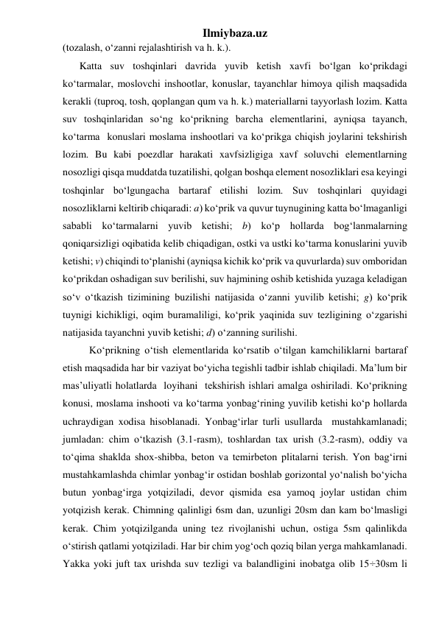 Ilmiybaza.uz 
(tozalash, o‘zanni rejalashtirish va h. k.). 
Katta suv toshqinlari davrida yuvib ketish xavfi bo‘lgan ko‘prikdagi 
ko‘tarmalar, moslovchi inshootlar, konuslar, tayanchlar himoya qilish maqsadida 
kerakli (tuproq, tosh, qoplangan qum va h. k.) materiallarni tayyorlash lozim. Katta 
suv toshqinlaridan so‘ng ko‘prikning barcha elementlarini, ayniqsa tayanch, 
ko‘tarma  konuslari moslama inshootlari va ko‘prikga chiqish joylarini tekshirish 
lozim. Bu kabi poezdlar harakati xavfsizligiga xavf soluvchi elementlarning 
nosozligi qisqa muddatda tuzatilishi, qolgan boshqa element nosozliklari esa keyingi 
toshqinlar bo‘lgungacha bartaraf etilishi lozim. Suv toshqinlari quyidagi 
nosozliklarni keltirib chiqaradi: a) ko‘prik va quvur tuynugining katta bo‘lmaganligi 
sababli ko‘tarmalarni yuvib ketishi; b) ko‘p hollarda bog‘lanmalarning 
qoniqarsizligi oqibatida kelib chiqadigan, ostki va ustki ko‘tarma konuslarini yuvib 
ketishi; v) chiqindi to‘planishi (ayniqsa kichik ko‘prik va quvurlarda) suv omboridan 
ko‘prikdan oshadigan suv berilishi, suv hajmining oshib ketishida yuzaga keladigan 
so‘v o‘tkazish tizimining buzilishi natijasida o‘zanni yuvilib ketishi; g) ko‘prik 
tuynigi kichikligi, oqim buramaliligi, ko‘prik yaqinida suv tezligining o‘zgarishi 
natijasida tayanchni yuvib ketishi; d) o‘zanning surilishi. 
Ko‘prikning o‘tish elementlarida ko‘rsatib o‘tilgan kamchiliklarni bartaraf 
etish maqsadida har bir vaziyat bo‘yicha tegishli tadbir ishlab chiqiladi. Ma’lum bir 
mas’uliyatli holatlarda  loyihani  tekshirish ishlari amalga oshiriladi. Ko‘prikning 
konusi, moslama inshooti va ko‘tarma yonbag‘rining yuvilib ketishi ko‘p hollarda 
uchraydigan xodisa hisoblanadi. Yonbag‘irlar turli usullarda  mustahkamlanadi; 
jumladan: chim o‘tkazish (3.1-rasm), toshlardan tax urish (3.2-rasm), oddiy va 
to‘qima shaklda shox-shibba, beton va temirbeton plitalarni terish. Yon bag‘irni 
mustahkamlashda chimlar yonbag‘ir ostidan boshlab gorizontal yo‘nalish bo‘yicha 
butun yonbag‘irga yotqiziladi, devor qismida esa yamoq joylar ustidan chim 
yotqizish kerak. Chimning qalinligi 6sm dan, uzunligi 20sm dan kam bo‘lmasligi 
kerak. Chim yotqizilganda uning tez rivojlanishi uchun, ostiga 5sm qalinlikda 
o‘stirish qatlami yotqiziladi. Har bir chim yog‘och qoziq bilan yerga mahkamlanadi. 
Yakka yoki juft tax urishda suv tezligi va balandligini inobatga olib 15÷30sm li 
