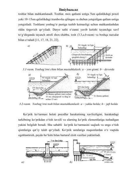 Ilmiybaza.uz 
toshlar bilan mahkamlanadi. Toshlar, mox qatlami ustiga 5sm qalinlikdagi poxol 
yoki 10÷15sm qalinlikdagi trambovka qilingan va sheben yotqizilgan qatlam ustiga 
yotqiziladi. Toshlarni yonbag‘ir pastiga tushib ketmasligi uchun mahkamlashdan 
oldin tirgovich qo‘yiladi. Daryo sathi o‘zanni yuvib ketishi tayanchga xavf 
to‘g‘dirganda tayanch atrofi shox-shabba, tosh (3.3,a,b-rasm) va boshqa narsalar 
bilan o‘raladi [11, 17, 18, 21, 22]. 
 
3.1-rasm. Yonbag‘irni chim bilan mustahkalash: a – yon qismi; b – devorda 
 
3.2-rasm.  Yonbag‘irni tosh bilan mustahkamlash: a – yakka holda; b – juft holda 
 
Ko‘prik ko‘tarmasi holati poezdlar harakatining xavfsizligini, harakatdagi 
tarkibning ko‘prikdan o‘tish tavsifi va ularning ko‘prik elementlariga tushadigan 
yukini belgilab beradi. Shu sababli  ko‘prik ko‘tarmasini saqlash va unga o‘tish 
qismlariga qat’iy talab qo‘yiladi. Ko‘prik ustalariga nuqsonlardan o‘z vaqtida 
ogohlantirish, paydo bo‘lishi bilan bartaraf etish vazifasi yuklatiladi.  
a)  
 b)
 
