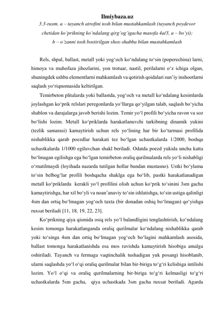 Ilmiybaza.uz 
3.3-rasm. a – tayanch atrofini tosh bilan mustahkamlash (tayanch poydevor  
chetidan ko‘prikning ko‘ndalang qirg‘og‘igacha masofa 4a/3, a – bo‘yi);  
b – o‘zanni tosh bostirilgan shox-shabba bilan mustahkamlash  
 
Rels, shpal, ballast, metall yoki yog‘och ko‘ndalang to‘sin (poperechina) larni, 
himoya va muhofaza jihozlarini, yon trotuar, nastil, perilalarni o‘z ichiga olgan, 
shuningdek ushbu elementlarni mahkamlash va qotirish qoidalari sun’iy inshootlarni 
saqlash yo‘riqnomasida keltirilgan. 
Temirbeton plitalarda yoki ballastda, yog‘och va metall ko‘ndalang kesimlarda 
joylashgan ko‘prik relslari peregonlarda yo‘llarga qo‘yilgan talab, saqlash bo‘yicha  
shablon va darajalarga javob berishi lozim. Temir yo‘l profili bo‘yicha ravon va soz 
bo‘lishi lozim. Metall ko‘priklarda harakatlanuvchi tarkibning dinamik yukini 
(tezlik samarasi) kamaytirish uchun rels yo‘lining har bir ko‘tarmasi profilida 
nishablikka qarab poezdlar harakati tez bo‘lgan uchastkalarda 1/2000, boshqa 
uchastkalarda 1/1000 egiluvchan shakl beriladi. Odatda poezd yukida uncha katta 
bo‘lmagan egilishga ega bo‘lgan temirbeton oraliq qurilmalarda rels yo‘li nishabligi 
o‘rnatilmaydi (loyihada nazarda tutilgan hollar bundan mustasno). Ustki bo‘ylama 
to‘sin belbog‘lar profili boshqacha shaklga ega bo‘lib, pastki harakatlanadigan  
metall ko‘priklarda  kerakli yo‘l profilini olish uchun ko‘prik to‘sinini 3sm gacha 
kamaytirishga, har xil bo‘yli va noan’anaviy to‘sin ishlatishga, to‘sin ustiga qalinligi 
4sm dan ortiq bo‘lmagan yog‘och taxta (bir donadan oshiq bo‘lmagan) qo‘yishga 
ruxsat beriladi [11, 18, 19, 22, 23].    
Ko‘prikning qiya qismida osiq rels yo‘l balandligini tenglashtirish, ko‘ndalang 
kesim tomonga harakatlanganda oraliq qurilmalar ko‘ndalang nishablikka qarab 
yoki to‘singa 4sm dan ortiq bo‘lmagan yog‘och bo‘lagini mahkamlash asosida, 
ballast tomonga harakatlanishda esa mos ravishda kamaytirish hisobiga amalga 
oshiriladi. Tayanch va fermaga vaqtinchalik tushadigan yuk posangi hisoblanib, 
ularni saqlashda yo‘l o‘qi oraliq qurilmalar bilan bir-biriga to‘g‘ri kelishiga intilishi 
lozim. Yo‘l o‘qi va oraliq qurilmalarning bir-biriga to‘g‘ri kelmasligi to‘g‘ri 
uchastkalarda 5sm gacha,  qiya uchastkada 3sm gacha ruxsat beriladi. Agarda 
