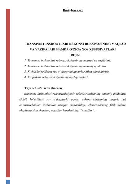 Ilmiybaza.uz 
 
 
 
 
TRANSPORT INSHOOTLARI REKONSTRUKSIYASINING MAQSAD 
VA VAZIFALARI HAMDA O‘ZIGA XOS XUSUSIYATLARI 
REJA: 
1. Transport inshootlari rekonstruksiyasining maqsad va vazifalari.  
2. Transport inshootlari rekonstruksiyasining umumiy qoidalari.  
3. Kichik ko‘priklarni suv o‘tkazuvchi quvurlar bilan almashtirish. 
4. Ko‘priklar rekonstruksiyasining boshqa turlari.  
 
Tayanch so‘zlar va iboralar: 
transport inshootlari rekonstruksiyasi; rekonstruksiyaning umumiy qoidalari; 
kichik ko‘priklar; suv o‘tkazuvchi quvur; rekonstruksiyaning turlari; yuk 
ko‘taruvchanlik; inshootlar uzoqqa chidamliligi; elementlarning fizik holati; 
ekspluatatsion shartlar; poezdlar harakatidagi “tanaffus”.  
 
 
 
 
 
 
 
 
 
 
 
 
