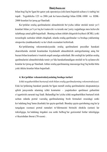 Ilmiybaza.uz 
bilan bog‘liq bo‘lgan bir qator yuk operatsiya (ish) larni bajarish uchun o‘z tatbig‘ini 
topdi . Tegishlicha 125 va 200t yuk ko‘taruvchanligi bilan EDK-1000  va  EDK-
2000 kranlari ko‘proq qo‘llaniladi.   
Ko‘priklar oraliq qurilmalarini almashtirish bo‘yicha ishlar strelali temir yo‘l 
kranlari bilan yo‘l-yo‘riq ko‘rsatuvchi va texnik-me’yoriy xujjatlarga mos keluvchi 
talablarga amal qilib bajariladi . Buning uchun ishlab chiqarish loyihasi (ICHL) yoki 
texnologik xaritalar ishlab chiqiladi, ularda oraliq qurilmalar va boshqa yuklarning 
stropovka (mahkamlash) va ko‘chish sxemalari keltiriladi.  
Ko‘priklarning rekonstruksiyasida oraliq qurilmalarni poezdlar harakati 
sharoitlarida strelali kranlardan foydalanib almashtirish autrigerlarning aniq bir 
bazasi bilan kranlarni o‘rnatish orqali amalga oshiriladi. Bir oraliqli ko‘priklar oraliq 
qurilmalarini almashtirishda temir yo‘lda harakatlanadigan strelali to‘la aylanuvchi 
kranlar ko‘proq qo‘llaniladi. Ishlar oraliq qurilmaning massasiga bog‘liq holda bitta 
yoki ikkita kranlar bilan bajariladi .  
 
4. Ko‘priklar rekonstruksiyasining boshqa turlari 
Ichki nogabaritlikni bartaraf etish bilan oraliq qurilmalarning rekonstruksiyasi. 
Eski ko‘prikning harakati pastda bo‘lgan metall oraliq qurilmalarini ekspuatatsiya 
qilish jarayonida ularning ichki konturini – yaqinlashuv qurilmasi gabaritini 
o‘zgartirish zarurati tug‘iladi. Balandligi bo‘yicha ichki nogabaritlikni bartaraf etish 
uchun odatda portal vaoraliq qurilmalarning bosh fermalari orasidagi ustki 
ko‘ndalang bog‘lama (kashak) lar qayta quriladi. Bunday qayta qurishning eng ko‘p 
tarqalgan sxemasi portal ramalari to‘ldirmasini birinchi shokila (ustun) lar 
tekisligiga, ko‘ndalang tirgakni esa ustki belbog‘lar gorizontal listlar tekisligiga 
o‘tkazishdan iborat (78-rasm) .    
