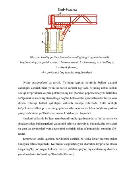 Ilmiybaza.uz 
 
78-rasm. Oraliq qurilma fermasi balandligining o‘zgarishida ustki 
bog‘lamani qayta qurish sxemasi:1-terma ustuni; 2 – fermaning ustki belbog‘i; 
3 – tirgak (hovon); 
4 – gorizontal bog‘lamalarning fasonkasi 
 
Oraliq qurilmalarni ko‘tarish. Yo‘lning kapital ta’mirida ballast qatlami 
qalinligini oshirish bilan yo‘lni ko‘tarish zarurati tug‘iladi. SHuning uchun kichik 
oraliqli ko‘priklarda ko‘prik polotnosining turi (harakati poperechina yoki ballastda 
bo‘lganda) va mahalliy sharoitlarga bog‘liq holda oraliq qurilmalarni ko‘tarish yoki 
shpala ostidagi ballast qalinligini oshirish amalga oshiriladi. Katta oraliqli 
ko‘priklarda ballast prizmasining qalinlashishi munosabati bilan bo‘ylama profilni 
pasaytirish kirish yo‘llari ko‘tarmasini kesish orqali bajariladi . 
Harakati ballastda bo‘lgan temirbetonli oraliq qurilmalarda yo‘lni ko‘tarish va 
shpala ostidagi ballast qatlami qalinligini oshirish imkoniyati ballast korita bortiklari 
va qirg‘oq tayanchlari yon devorlarini oshirish bilan ta’minlanishi mumkin (79-
rasm) . 
Temirbeton oraliq qurilma bortiklarini oshirish bo‘yicha ishlar inventar paket 
himoyasi ostida bajariladi . Ko‘priklar ekspluatatsiyasi sharoitida ko‘prik polotnosi 
turiga bog‘liq bo‘lmagan holda ferma osti plitalari, qirg‘oq tayanchlarining shkaf va 
yon devorlarini ko‘tarish qo‘llaniladi (80-rasm).  
