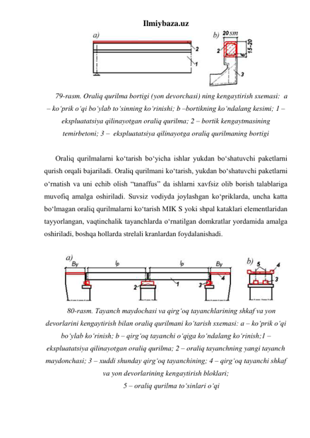 Ilmiybaza.uz 
 
79-rasm. Oraliq qurilma bortigi (yon devorchasi) ning kengaytirish sxemasi:  a 
– ko‘prik o‘qi bo‘ylab to‘sinning ko‘rinishi; b –bortikning ko‘ndalang kesimi; 1 – 
ekspluatatsiya qilinayotgan oraliq qurilma; 2 – bortik kengaytmasining 
temirbetoni; 3 –  ekspluatatsiya qilinayotga oraliq qurilmaning bortigi 
 
Oraliq qurilmalarni ko‘tarish bo‘yicha ishlar yukdan bo‘shatuvchi paketlarni 
qurish orqali bajariladi. Oraliq qurilmani ko‘tarish, yukdan bo‘shatuvchi paketlarni 
o‘rnatish va uni echib olish “tanaffus” da ishlarni xavfsiz olib borish talablariga 
muvofiq amalga oshiriladi. Suvsiz vodiyda joylashgan ko‘priklarda, uncha katta 
bo‘lmagan oraliq qurilmalarni ko‘tarish MIK S yoki shpal kataklari elementlaridan 
tayyorlangan, vaqtinchalik tayanchlarda o‘rnatilgan domkratlar yordamida amalga 
oshiriladi, boshqa hollarda strelali kranlardan foydalanishadi. 
 
 
80-rasm. Tayanch maydochasi va qirg‘oq tayanchlarining shkaf va yon 
devorlarini kengaytirish bilan oraliq qurilmani ko‘tarish sxemasi: a – ko‘prik o‘qi 
bo‘ylab ko‘rinish; b – qirg‘oq tayanchi o‘qiga ko‘ndalang ko‘rinish;1 – 
ekspluatatsiya qilinayotgan oraliq qurilma; 2 – oraliq tayanchning yangi tayanch 
maydonchasi; 3 – xuddi shunday qirg‘oq tayanchining; 4 – qirg‘oq tayanchi shkaf 
va yon devorlarining kengaytirish bloklari;  
5 – oraliq qurilma to‘sinlari o‘qi 
 
