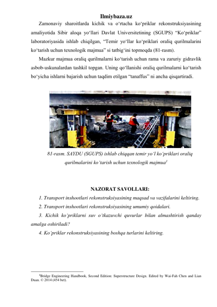 Ilmiybaza.uz 
Zamonaviy sharoitlarda kichik va o‘rtacha ko‘priklar rekonstruksiyasining 
amaliyotida Sibir aloqa yo‘llari Davlat Universitetining (SGUPS) “Ko‘priklar” 
laboratoriyasida ishlab chiqilgan, “Temir yo‘llar ko‘priklari oraliq qurilmalarini 
ko‘tarish uchun texnologik majmua” si tatbig‘ini topmoqda (81-rasm).  
Mazkur majmua oraliq qurilmalarni ko‘tarish uchun rama va zaruriy gidravlik 
asbob-uskunalardan tashkil topgan. Uning qo‘llanishi oraliq qurilmalarni ko‘tarish 
bo‘yicha ishlarni bajarish uchun taqdim etilgan “tanaffus” ni ancha qisqartiradi. 
 
 
81-rasm. SAYDU (SGUPS) ishlab chiqqan temir yo‘l ko‘priklari oraliq 
qurilmalarini ko‘tarish uchun texnologik majmua1 
 
 
NAZORAT SAVOLLARI: 
1. Transport inshootlari rekonstruksiyasining maqsad va vazifalarini keltiring.  
2. Transport inshootlari rekonstruksiyasining umumiy qoidalari.  
3. Kichik ko‘priklarni suv o‘tkazuvchi quvurlar bilan almashtirish qanday 
amalga oshiriladi? 
4. Ko‘priklar rekonstruksiyasining boshqa turlarini keltiring.  
 
 
                                                 
1Bridge Engineering Handbook, Second Edition: Superstructure Design. Edited by Wai-Fah Chen and Lian 
Duan. © 2014 (454 bet). 
 
