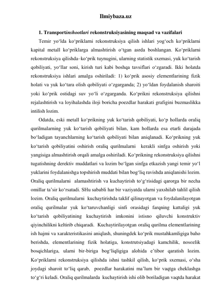 Ilmiybaza.uz 
 
1. Transportinshootlari rekonstruksiyasining maqsad va vazifalari 
Temir yo‘lda ko‘priklarni rekonstruksiya qilish ishlari yog‘och ko‘priklarni 
kapital metall ko‘priklarga almashtirish o‘tgan asrda boshlangan. Ko‘priklarni 
rekonstruksiya qilishda–ko‘prik tuynugini, ularning statistik sxemasi, yuk ko‘tarish 
qobiliyati, yo‘llar soni, kirish turi kabi boshqa tavsiflari o‘zgaradi. Ikki holatda 
rekonstruksiya ishlari amalga oshiriladi: 1) ko‘prik asosiy elementlarining fizik 
holati va yuk ko‘tara olish qobiliyati o‘zgarganda; 2) yo‘ldan foydalanish sharoiti 
yoki ko‘prik ostidagi suv yo‘li o‘zgarganda. Ko‘prikni rekonstruksiya qilishni 
rejalashtirish va loyihalashda iloji boricha poezdlar harakati grafigini buzmaslikka 
intilish lozim. 
Odatda, eski metall ko‘prikning yuk ko‘tarish qobiliyati, ko‘p hollarda oraliq 
qurilmalarning yuk ko‘tarish qobiliyati bilan, kam hollarda esa etarli darajada 
bo‘ladigan tayanchlarning ko‘tarish qobiliyati bilan aniqlanadi. Ko‘prikning yuk 
ko‘tarish qobiliyatini oshirish oraliq qurilmalarni  kerakli sinfga oshirish yoki 
yangisiga almashtirish orqali amalga oshiriladi. Ko‘prikning rekonstruksiya qilishni 
tugatishning derektiv muddatlari va lozim bo‘lgan sinfga etkazish yangi temir yo‘l 
yuklarini foydalanishga topshirish muddati bilan bog‘liq ravishda aniqlanishi lozim. 
Oraliq qurilmalarni  alamashtirish va kuchaytirish to‘g‘risidagi qarorga bir necha 
omillar ta’sir ko‘rsatadi. SHu sababli har bir vaziyatda ularni yaxshilab tahlil qilish 
lozim. Oraliq qurilmalarni  kuchaytirishda taklif qilinayotgan va foydalanilayotgan 
oraliq qurilmalar yuk ko‘taruvchanligi sinfi orasidagi farqning kattaligi yuk 
ko‘tarish qobiliyatining kuchaytirish imkonini istisno qiluvchi konstruktiv 
qiyinchilikni keltirib chiqaradi.  Kuchaytirilayotgan oraliq qurilma elementlarining 
ish hajmi va xarakteristikasini aniqlash, shuningdek ko‘prik mustahkamligiga baho 
berishda, elementlarining fizik holatiga, konstrutsiyadagi kamchilik, nosozlik 
bosqichlariga, ularni bir-biriga bog‘liqligiga alohida e’tibor qaratish lozim. 
Ko‘priklarni rekonstruksiya qilishda ishni tashkil qilish, ko‘prik sxemasi, o‘sha 
joydagi sharoit to‘liq qarab,  poezdlar harakatini ma’lum bir vaqtga cheklashga 
to‘g‘ri keladi. Oraliq qurilmalarda  kuchaytirish ishi olib boriladigan vaqtda harakat 
